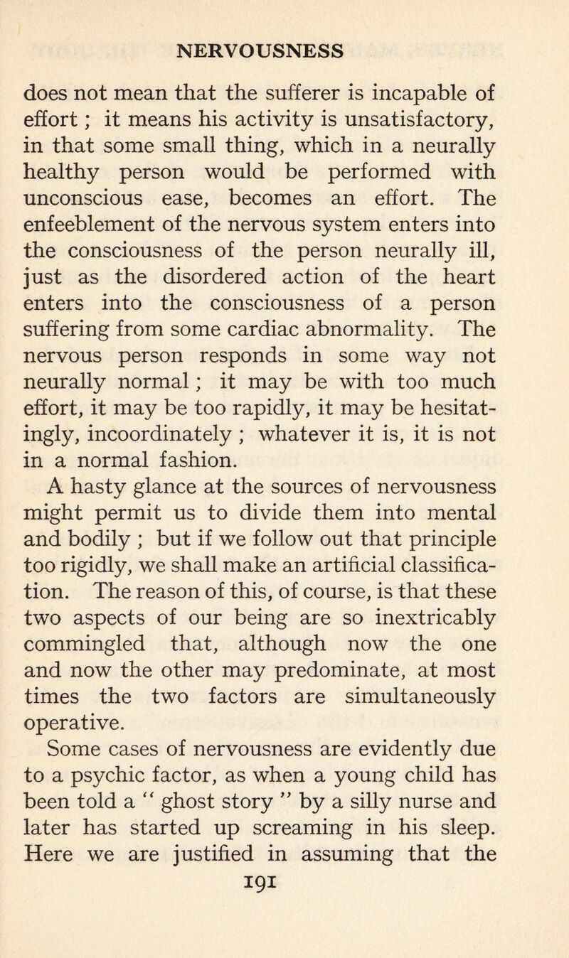 does not mean that the sufferer is incapable of effort; it means his activity is unsatisfactory, in that some small thing, which in a neurally healthy person would be performed with unconscious ease, becomes an effort. The enfeeblement of the nervous system enters into the consciousness of the person neurally ill, just as the disordered action of the heart enters into the consciousness of a person suffering from some cardiac abnormality. The nervous person responds in some way not neurally normal; it may be with too much effort, it may be too rapidly, it may be hesitat¬ ingly, incoordinately ; whatever it is, it is not in a normal fashion. A hasty glance at the sources of nervousness might permit us to divide them into mental and bodily ; but if we follow out that principle too rigidly, we shall make an artificial classifica¬ tion. The reason of this, of course, is that these two aspects of our being are so inextricably commingled that, although now the one and now the other may predominate, at most times the two factors are simultaneously operative. Some cases of nervousness are evidently due to a psychic factor, as when a young child has been told a  ghost story ” by a silly nurse and later has started up screaming in his sleep. Here we are justified in assuming that the