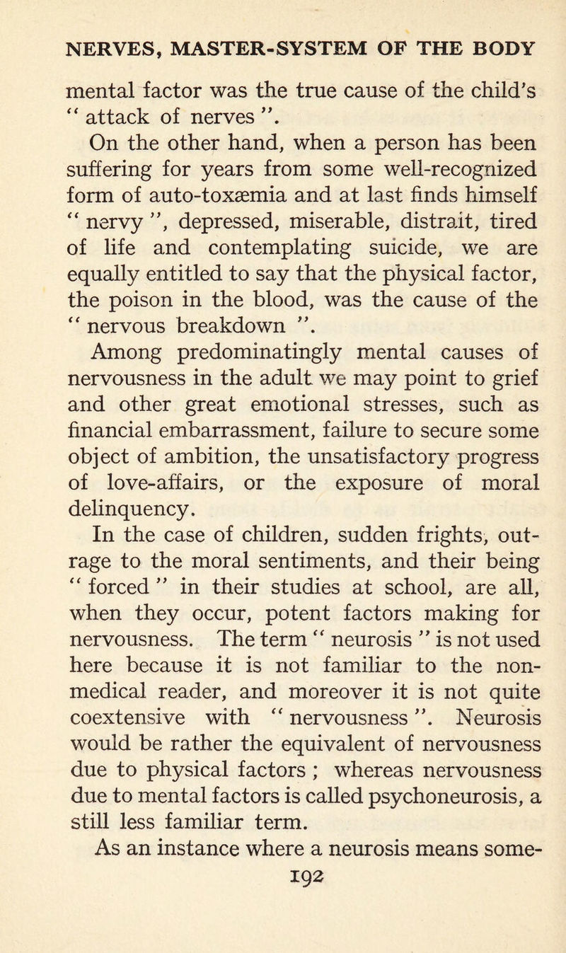 mental factor was the true cause of the child's “ attack of nerves On the other hand, when a person has been suffering for years from some well-recognized form of auto-toxaemia and at last finds himself “ nervy , depressed, miserable, distrait, tired of life and contemplating suicide, we are equally entitled to say that the physical factor, the poison in the blood, was the cause of the “ nervous breakdown Among predominatingly mental causes of nervousness in the adult we may point to grief and other great emotional stresses, such as financial embarrassment, failure to secure some object of ambition, the unsatisfactory progress of love-affairs, or the exposure of moral delinquency. In the case of children, sudden frights, out¬ rage to the moral sentiments, and their being “ forced ” in their studies at school, are all, when they occur, potent factors making for nervousness. The term “ neurosis ” is not used here because it is not familiar to the non- medical reader, and moreover it is not quite coextensive with “ nervousness. Neurosis would be rather the equivalent of nervousness due to physical factors ; whereas nervousness due to mental factors is called psychoneurosis, a still less familiar term. As an instance where a neurosis means some-