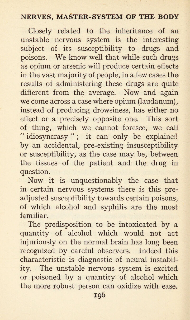 Closely related to the inheritance of an unstable nervous system is the interesting subject of its susceptibility to drugs and poisons. We know well that while such drugs as opium or arsenic will produce certain effects in the vast majority of people, in a few cases the results of administering these drugs are quite different from the average. Now and again we come across a case where opium (laudanum), instead of producing drowsiness, has either no effect or a precisely opposite one. This sort of thing, which we cannot foresee, we call “ idiosyncrasy ” ; it can only be explained by an accidental, pre-existing insusceptibility or susceptibility, as the case may be, between the tissues of the patient and the drug in question. Now it is unquestionably the case that in certain nervous systems there is this pre¬ adjusted susceptibility towards certain poisons, of which alcohol and syphilis are the most familiar. The predisposition to be intoxicated by a quantity of alcohol which would not act injuriously on the normal brain has long been recognized by careful observers. Indeed this characteristic is diagnostic of neural instabil¬ ity. The unstable nervous system is excited or poisoned by a quantity of alcohol which the more robust person can oxidize with ease.