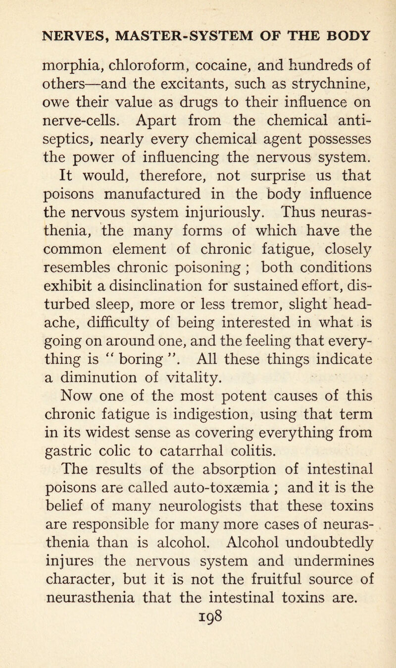 morphia, chloroform, cocaine, and hundreds of others—and the excitants, such as strychnine, owe their value as drugs to their influence on nerve-cells. Apart from the chemical anti¬ septics, nearly every chemical agent possesses the power of influencing the nervous system. It would, therefore, not surprise us that poisons manufactured in the body influence the nervous system injuriously. Thus neuras¬ thenia, the many forms of which have the common element of chronic fatigue, closely resembles chronic poisoning ; both conditions exhibit a disinclination for sustained effort, dis¬ turbed sleep, more or less tremor, slight head¬ ache, difficulty of being interested in what is going on around one, and the feeling that every¬ thing is  boring All these things indicate a diminution of vitality. Now one of the most potent causes of this chronic fatigue is indigestion, using that term in its widest sense as covering everything from gastric colic to catarrhal colitis. The results of the absorption of intestinal poisons are called auto-toxaemia ; and it is the belief of many neurologists that these toxins are responsible for many more cases of neuras¬ thenia than is alcohol. Alcohol undoubtedly injures the nervous system and undermines character, but it is not the fruitful source of neurasthenia that the intestinal toxins are.