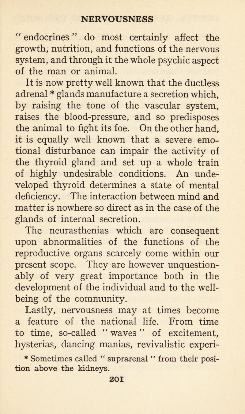 “ endocrines ” do most certainly affect the growth, nutrition, and functions of the nervous system, and through it the whole psychic aspect of the man or animal. It is now pretty well known that the ductless adrenal * glands manufacture a secretion which, by raising the tone of the vascular system, raises the blood-pressure, and so predisposes the animal to fight its foe. On the other hand, it is equally well known that a severe emo¬ tional disturbance can impair the activity of the thyroid gland and set up a whole train of highly undesirable conditions. An unde¬ veloped thyroid determines a state of mental deficiency. The interaction between mind and matter is nowhere so direct as in the case of the glands of internal secretion. The neurasthenias which are consequent upon abnormalities of the functions of the reproductive organs scarcely come within our present scope. They are however unquestion¬ ably of very great importance both in the development of the individual and to the well¬ being of the community. Lastly, nervousness may at times become a feature of the national life. From time to time, so-called “ waves ” of excitement, hysterias, dancing manias, revivalistic experi- * Sometimes called “ suprarenal ” from their posi¬ tion above the kidneys.