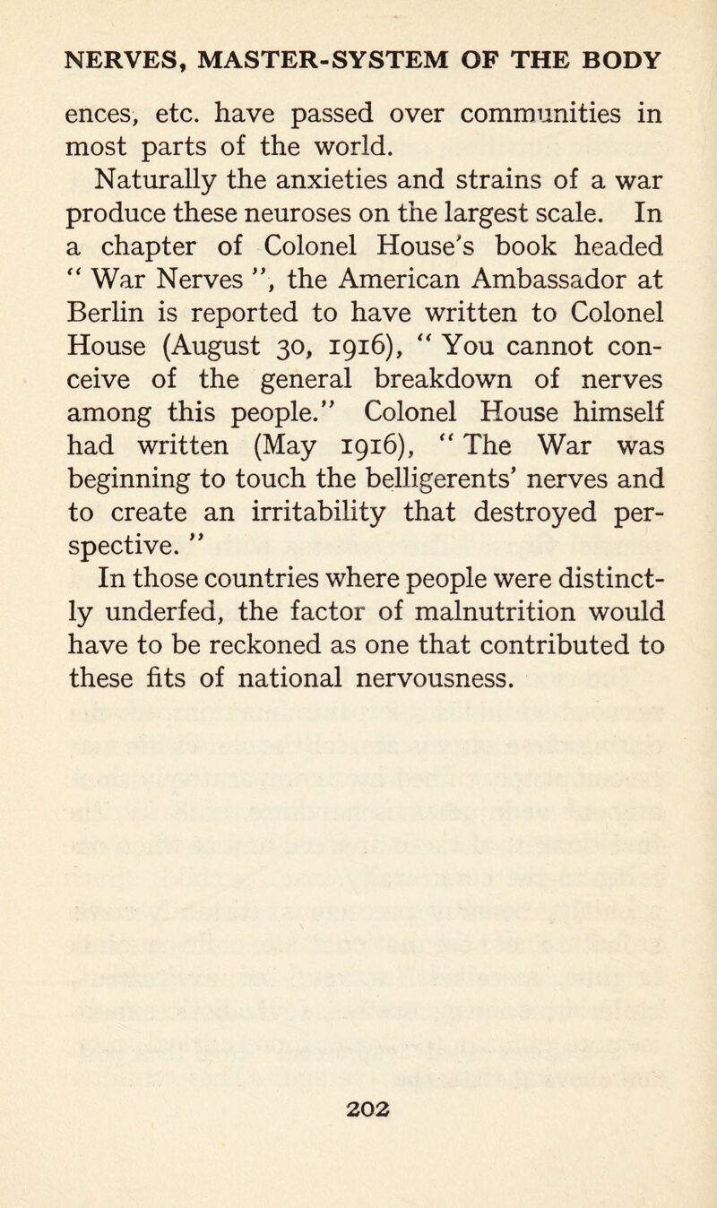 ences, etc. have passed over communities in most parts of the world. Naturally the anxieties and strains of a war produce these neuroses on the largest scale. In a chapter of Colonel House's book headed “War Nerves ”, the American Ambassador at Berlin is reported to have written to Colonel House (August 30, 1916), “You cannot con¬ ceive of the general breakdown of nerves among this people.” Colonel House himself had written (May 1916), “ The War was beginning to touch the belligerents’ nerves and to create an irritability that destroyed per¬ spective. ” In those countries where people were distinct¬ ly underfed, the factor of malnutrition would have to be reckoned as one that contributed to these fits of national nervousness.