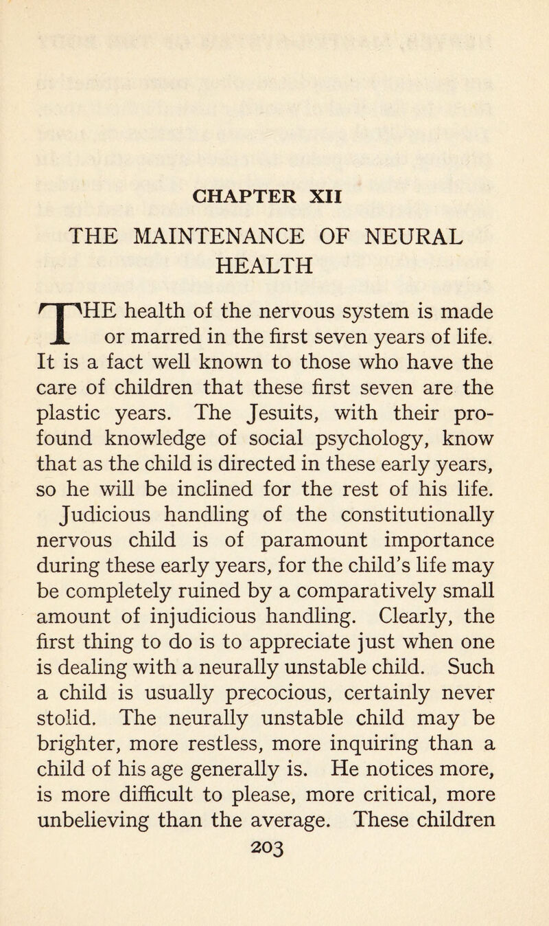 CHAPTER XII THE MAINTENANCE OF NEURAL HEALTH THE health of the nervous system is made or marred in the first seven years of life. It is a fact well known to those who have the care of children that these first seven are the plastic years. The Jesuits, with their pro¬ found knowledge of social psychology, know that as the child is directed in these early years, so he will be inclined for the rest of his life. Judicious handling of the constitutionally nervous child is of paramount importance during these early years, for the child’s life may be completely ruined by a comparatively small amount of injudicious handling. Clearly, the first thing to do is to appreciate just when one is dealing with a neurally unstable child. Such a child is usually precocious, certainly never stolid. The neurally unstable child may be brighter, more restless, more inquiring than a child of his age generally is. He notices more, is more difficult to please, more critical, more unbelieving than the average. These children