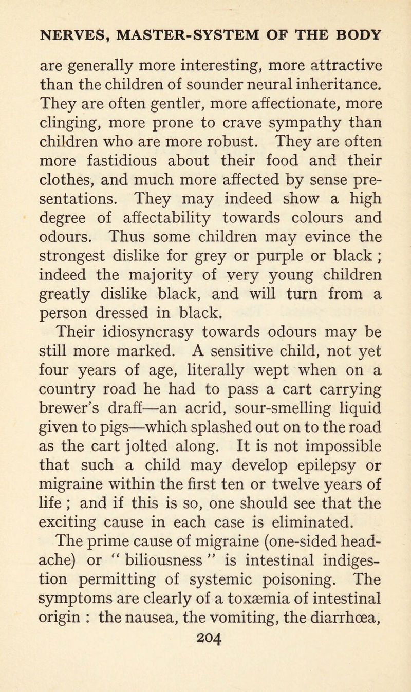 are generally more interesting, more attractive than the children of sounder neural inheritance. They are often gentler, more affectionate, more clinging, more prone to crave sympathy than children who are more robust. Thev are often %/ more fastidious about their food and their clothes, and much more affected by sense pre¬ sentations. They may indeed show a high degree of affectability towards colours and odours. Thus some children may evince the strongest dislike for grey or purple or black ; indeed the majority of very young children greatly dislike black, and will turn from a person dressed in black. Their idiosyncrasy towards odours may be still more marked. A sensitive child, not yet four years of age, literally wept when on a country road he had to pass a cart carrying brewer’s draff—an acrid, sour-smelling liquid given to pigs—which splashed out on to the road as the cart jolted along. It is not impossible that such a child may develop epilepsy or migraine within the first ten or twelve years of life ; and if this is so, one should see that the exciting cause in each case is eliminated. The prime cause of migraine (one-sided head¬ ache) or “ biliousness ” is intestinal indiges¬ tion permitting of systemic poisoning. The symptoms are clearly of a toxaemia of intestinal origin : the nausea, the vomiting, the diarrhoea,