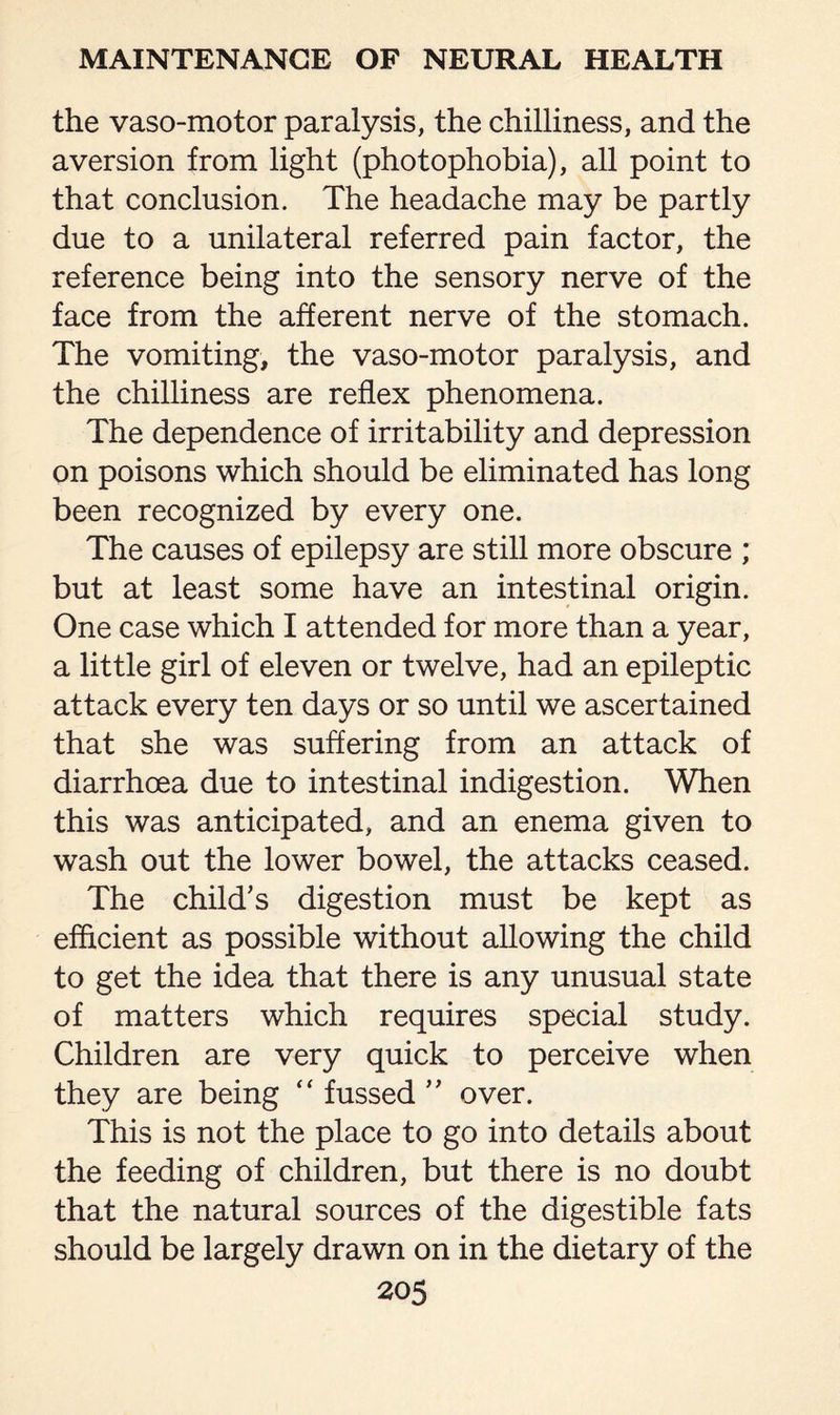 the vaso-motor paralysis, the chilliness, and the aversion from light (photophobia), all point to that conclusion. The headache may be partly due to a unilateral referred pain factor, the reference being into the sensory nerve of the face from the afferent nerve of the stomach. The vomiting, the vaso-motor paralysis, and the chilliness are reflex phenomena. The dependence of irritability and depression on poisons which should be eliminated has long been recognized by every one. The causes of epilepsy are still more obscure ; but at least some have an intestinal origin. One case which I attended for more than a year, a little girl of eleven or twelve, had an epileptic attack every ten days or so until we ascertained that she was suffering from an attack of diarrhoea due to intestinal indigestion. When this was anticipated, and an enema given to wash out the lower bowel, the attacks ceased. The child's digestion must be kept as efficient as possible without allowing the child to get the idea that there is any unusual state of matters which requires special study. Children are very quick to perceive when they are being “ fussed ” over. This is not the place to go into details about the feeding of children, but there is no doubt that the natural sources of the digestible fats should be largely drawn on in the dietary of the