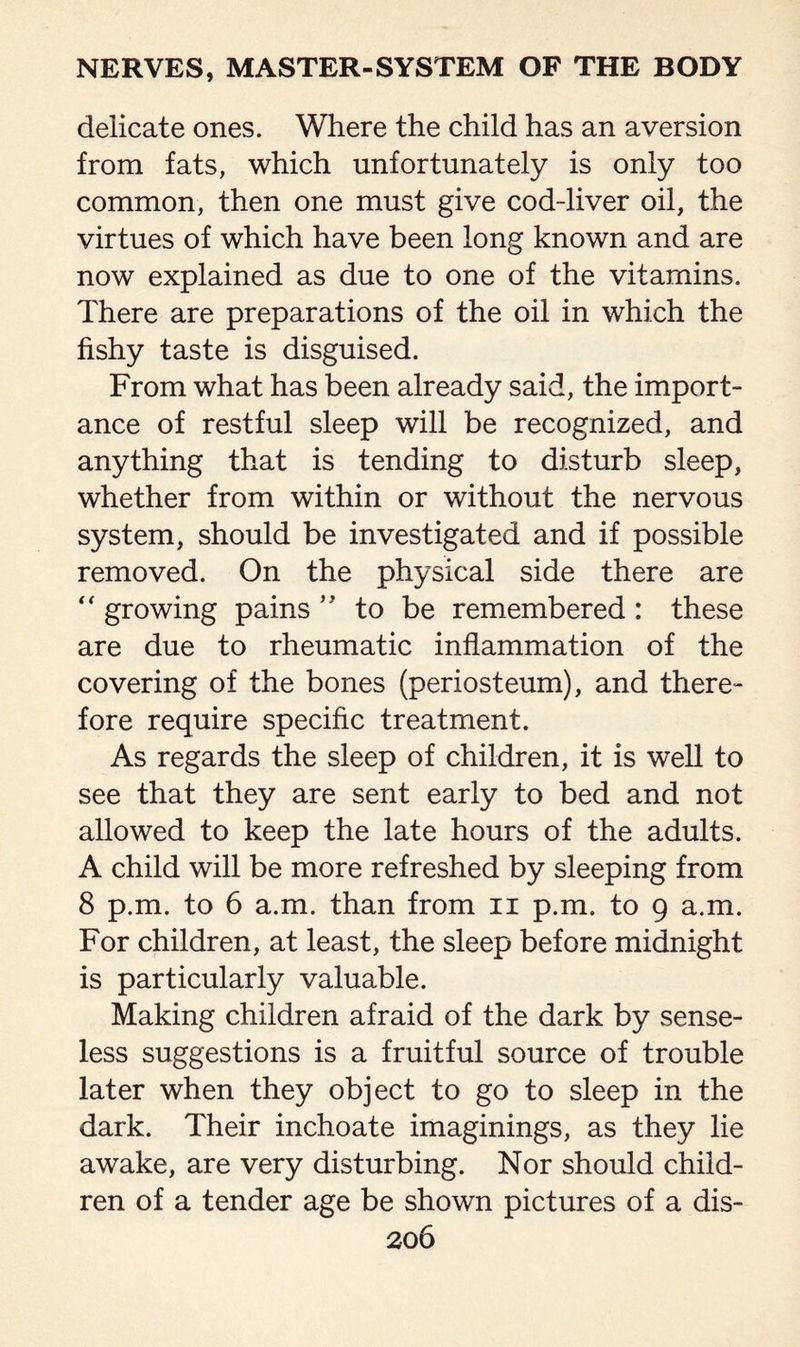 delicate ones. Where the child has an aversion from fats, which unfortunately is only too common, then one must give cod-liver oil, the virtues of which have been long known and are now explained as due to one of the vitamins. There are preparations of the oil in which the fishy taste is disguised. From what has been already said, the import¬ ance of restful sleep will be recognized, and anything that is tending to disturb sleep, whether from within or without the nervous system, should be investigated and if possible removed. On the physical side there are  growing pains ” to be remembered : these are due to rheumatic inflammation of the covering of the bones (periosteum), and there¬ fore require specific treatment. As regards the sleep of children, it is well to see that they are sent early to bed and not allowed to keep the late hours of the adults. A child will be more refreshed by sleeping from 8 p.m. to 6 a.m. than from n p.m. to 9 a.m. For children, at least, the sleep before midnight is particularly valuable. Making children afraid of the dark by sense¬ less suggestions is a fruitful source of trouble later when they object to go to sleep in the dark. Their inchoate imaginings, as they lie awake, are very disturbing. Nor should child¬ ren of a tender age be shown pictures of a dis-
