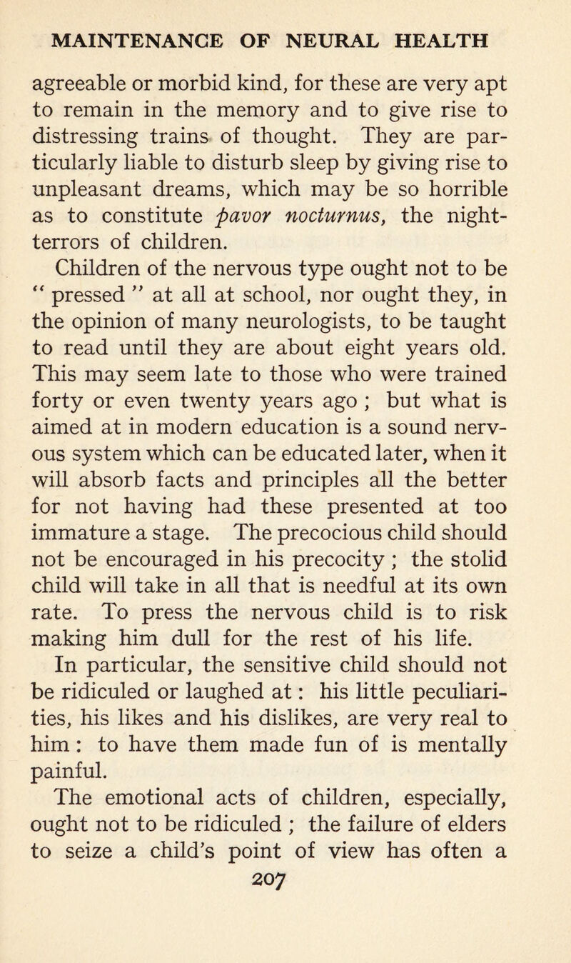 agreeable or morbid kind, for these are very apt to remain in the memory and to give rise to distressing trains of thought. They are par¬ ticularly liable to disturb sleep by giving rise to unpleasant dreams, which may be so horrible as to constitute pavor nocturnus, the night- terrors of children. Children of the nervous type ought not to be “ pressed ” at all at school, nor ought they, in the opinion of many neurologists, to be taught to read until they are about eight years old. This may seem late to those who were trained forty or even twenty years ago ; but what is aimed at in modern education is a sound nerv¬ ous system which can be educated later, when it will absorb facts and principles all the better for not having had these presented at too immature a stage. The precocious child should not be encouraged in his precocity ; the stolid child will take in all that is needful at its own rate. To press the nervous child is to risk making him dull for the rest of his life. In particular, the sensitive child should not be ridiculed or laughed at: his little peculiari¬ ties, his likes and his dislikes, are very real to him: to have them made fun of is mentally painful. The emotional acts of children, especially, ought not to be ridiculed ; the failure of elders to seize a child’s point of view has often a 20 7