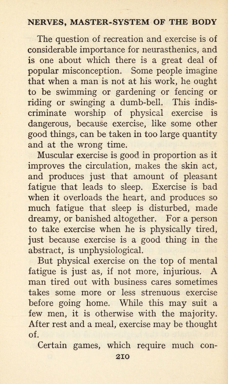 The question of recreation and exercise is of considerable importance for neurasthenics, and is one about which there is a great deal of popular misconception. Some people imagine that when a man is not at his work, he ought to be swimming or gardening or fencing or riding or swinging a dumb-bell. This indis¬ criminate worship of physical exercise is dangerous, because exercise, like some other good things, can be taken in too large quantity and at the wrong time. Muscular exercise is good in proportion as it improves the circulation, makes the skin act, and produces just that amount of pleasant fatigue that leads to sleep. Exercise is bad when it overloads the heart, and produces so much fatigue that sleep is disturbed, made dreamy, or banished altogether. For a person to take exercise when he is physically tired, just because exercise is a good thing in the abstract, is unphysiologicah But physical exercise on the top of mental fatigue is just as, if not more, injurious. A man tired out with business cares sometimes takes some more or less strenuous exercise before going home. While this may suit a few men, it is otherwise with the majority. After rest and a meal, exercise may be thought of. Certain games, which require much con-