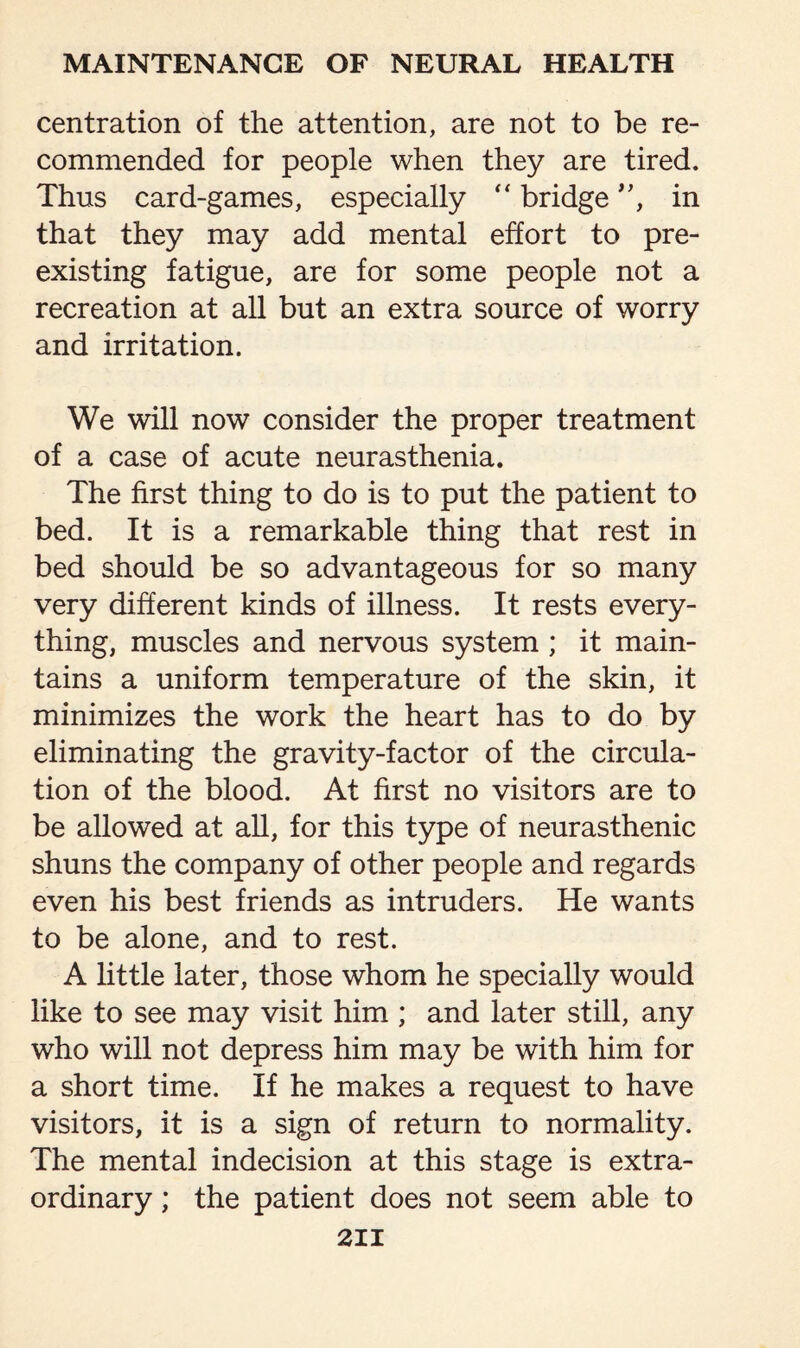 centration of the attention, are not to be re¬ commended for people when they are tired. Thus card-games, especially “ bridge ”, in that they may add mental effort to pre¬ existing fatigue, are for some people not a recreation at all but an extra source of worry and irritation. We will now consider the proper treatment of a case of acute neurasthenia. The first thing to do is to put the patient to bed. It is a remarkable thing that rest in bed should be so advantageous for so many very different kinds of illness. It rests every¬ thing, muscles and nervous system ; it main¬ tains a uniform temperature of the skin, it minimizes the work the heart has to do by eliminating the gravity-factor of the circula¬ tion of the blood. At first no visitors are to be allowed at all, for this type of neurasthenic shuns the company of other people and regards even his best friends as intruders. He wants to be alone, and to rest. A little later, those whom he specially would like to see may visit him ; and later still, any who will not depress him may be with him for a short time. If he makes a request to have visitors, it is a sign of return to normality. The mental indecision at this stage is extra¬ ordinary ; the patient does not seem able to