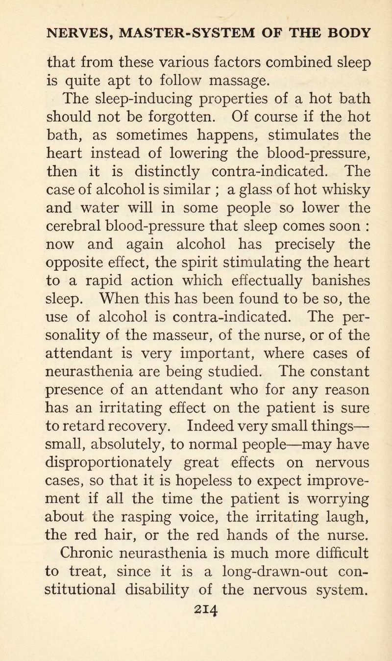 that from these various factors combined sleep is quite apt to follow massage. The sleep-inducing properties of a hot bath should not be forgotten. Of course if the hot bath, as sometimes happens, stimulates the heart instead of lowering the blood-pressure, then it is distinctly contra-indicated. The case of alcohol is similar ; a glass of hot whisky and water will in some people so lower the cerebral blood-pressure that sleep comes soon : now and again alcohol has precisely the opposite effect, the spirit stimulating the heart to a rapid action which effectually banishes sleep. When this has been found to be so, the use of alcohol is contra-indicated. The per¬ sonality of the masseur, of the nurse, or of the attendant is very important, where cases of neurasthenia are being studied. The constant presence of an attendant who for any reason has an irritating effect on the patient is sure to retard recovery. Indeed very small things— small, absolutely, to normal people—may have disproportionately great effects on nervous cases, so that it is hopeless to expect improve¬ ment if all the time the patient is worrying about the rasping voice, the irritating laugh, the red hair, or the red hands of the nurse. Chronic neurasthenia is much more difficult to treat, since it is a long-drawn-out con¬ stitutional disability of the nervous system.