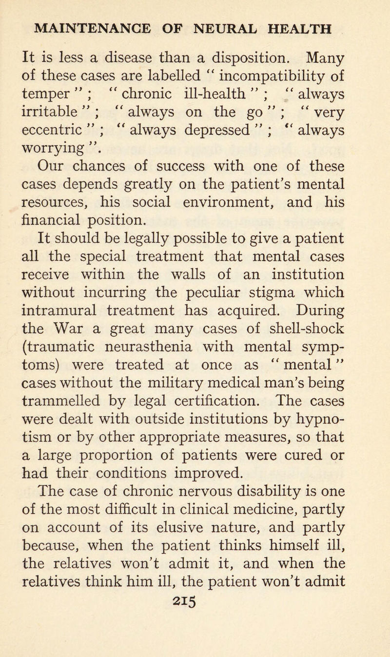 It is less a disease than a disposition. Many of these cases are labelled “ incompatibility of temper ” ; “ chronic ill-health ” ; “ always irritable ” ; “ always on the go ” ; “ very eccentric ” ; “ always depressed ” ; “ always worrying Our chances of success with one of these cases depends greatly on the patient’s mental resources, his social environment, and his financial position. It should be legally possible to give a patient all the special treatment that mental cases receive within the walls of an institution without incurring the peculiar stigma which intramural treatment has acquired. During the War a great many cases of shell-shock (traumatic neurasthenia with mental symp¬ toms) were treated at once as “ mental ” cases without the military medical man’s being trammelled by legal certification. The cases were dealt with outside institutions by hypno¬ tism or by other appropriate measures, so that a large proportion of patients were cured or had their conditions improved. The case of chronic nervous disability is one of the most difficult in clinical medicine, partly on account of its elusive nature, and partly because, when the patient thinks himself ill, the relatives won’t admit it, and when the relatives think him ill, the patient won’t admit