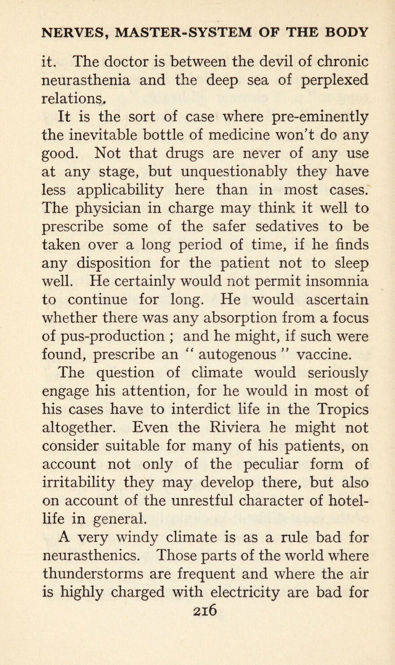 it. The doctor is between the devil of chronic neurasthenia and the deep sea of perplexed relations. It is the sort of case where pre-eminently the inevitable bottle of medicine won’t do any good. Not that drugs are never of any use at any stage, but unquestionably they have less applicability here than in most cases. The physician in charge may think it well to prescribe some of the safer sedatives to be taken over a long period of time, if he finds any disposition for the patient not to sleep well. He certainly would not permit insomnia to continue for long. He would ascertain whether there was any absorption from a focus of pus-production ; and he might, if such were found, prescribe an “ autogenous ” vaccine. The question of climate would seriously engage his attention, for he would in most of his cases have to interdict life in the Tropics altogether. Even the Riviera he might not consider suitable for many of his patients, on account not only of the peculiar form of irritability they may develop there, but also on account of the unrestful character of hotel- life in general. A very windy climate is as a rule bad for neurasthenics. Those parts of the world where thunderstorms are frequent and where the air is highly charged with electricity are bad for