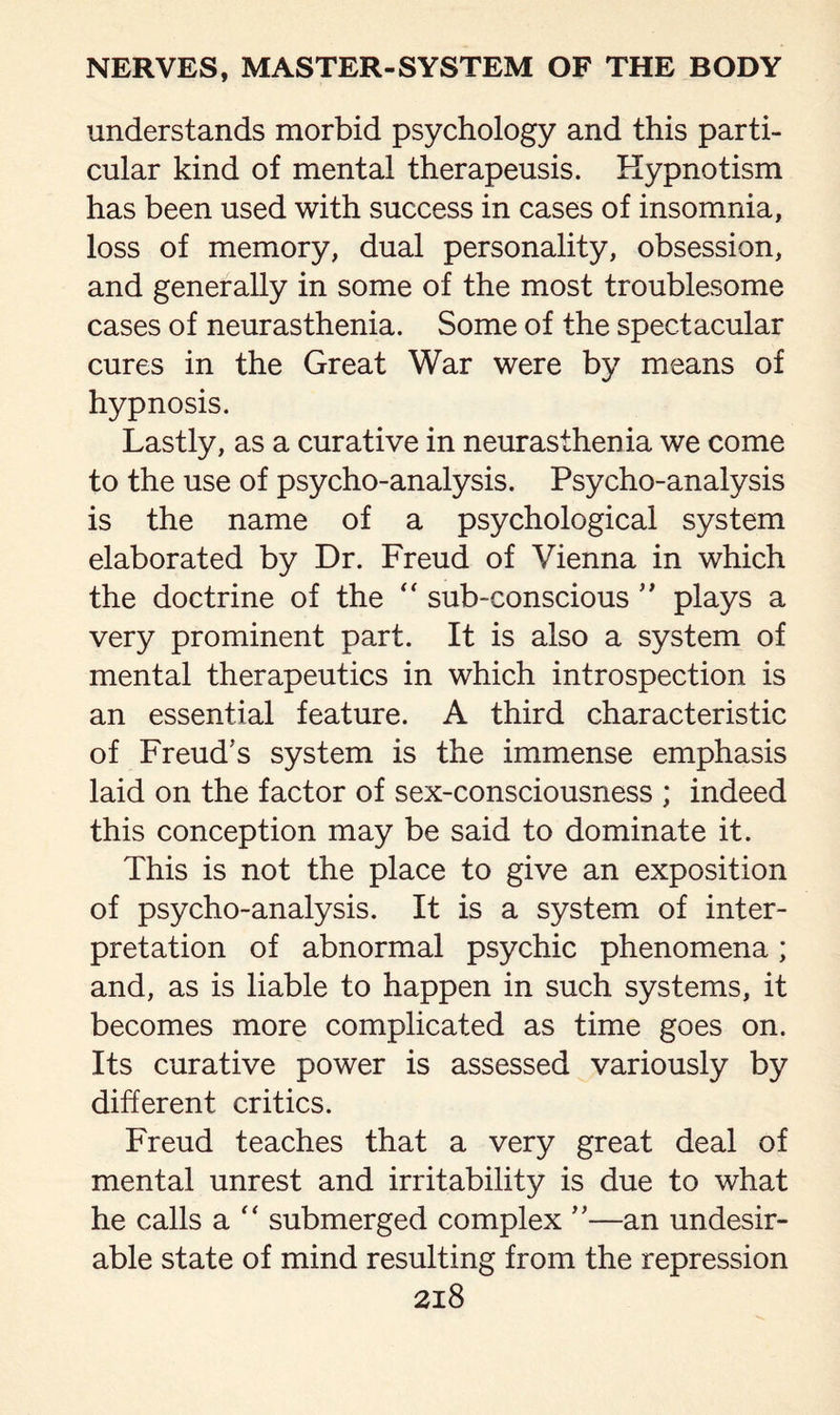 understands morbid psychology and this parti¬ cular kind of mental therapeusis. Hypnotism has been used with success in cases of insomnia, loss of memory, dual personality, obsession, and generally in some of the most troublesome cases of neurasthenia. Some of the spectacular cures in the Great War were by means of hypnosis. Lastly, as a curative in neurasthenia we come to the use of psycho-analysis. Psycho-analysis is the name of a psychological system elaborated by Dr. Freud of Vienna in which the doctrine of the “ sub-conscious ” plays a very prominent part. It is also a system of mental therapeutics in which introspection is an essential feature. A third characteristic of Freud’s system is the immense emphasis laid on the factor of sex-consciousness ; indeed this conception may be said to dominate it. This is not the place to give an exposition of psycho-analysis. It is a system of inter¬ pretation of abnormal psychic phenomena; and, as is liable to happen in such systems, it becomes more complicated as time goes on. Its curative power is assessed variously by different critics. Freud teaches that a very great deal of mental unrest and irritability is due to what he calls a “ submerged complex ”—an undesir¬ able state of mind resulting from the repression