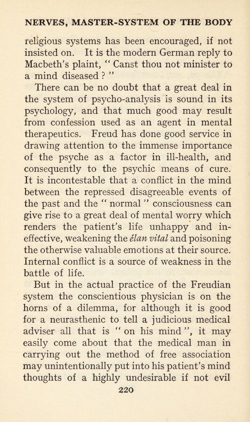 religious systems has been encouraged, if not insisted on. It is the modern German reply to Macbeth's plaint, “ Canst thou not minister to a mind diseased ?  There can be no doubt that a great deal in the system of psycho-analysis is sound in its psychology, and that much good may result from confession used as an agent in mental therapeutics. Freud has done good service in drawing attention to the immense importance of the psyche as a factor in ill-health, and consequently to the psychic means of cure. It is incontestable that a conflict in the mind between the repressed disagreeable events of the past and the “ normal  consciousness can give rise to a great deal of mental worry which renders the patient's life unhappy and in¬ effective, weakening the elan vital and poisoning the otherwise valuable emotions at their source. Internal conflict is a source of weakness in the battle of life. But in the actual practice of the Freudian system the conscientious physician is on the horns of a dilemma, for although it is good for a neurasthenic to tell a judicious medical adviser all that is “ on his mind , it may easily come about that the medical man in carrying out the method of free association may unintentionally put into his patient's mind thoughts of a highly undesirable if not evil