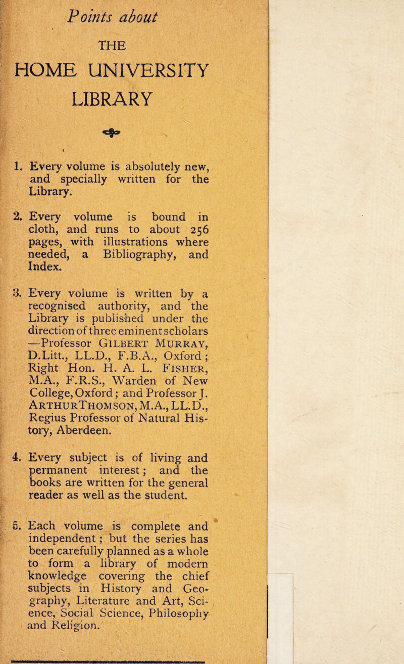 Points about THE HOME UNIVERSITY LIBRARY i 1. Every volume is absolutely new, and specially written for the Library. 2. Every volume is bound in cloth, and runs to about 256 pages, with illustrations where needed, a Bibliography, and Index. 3. Every volume is written by a recognised authority, and the Library is published under the direction of three em inent sch olars —Professor Gilbert Murray, D.Litt., LL.D., F.B.A., Oxford ; Right Hon. H. A. L. Fisher, M.A., F.R.S., Warden of New College, Oxford; and Professor J. ArthurThomson, M.A., LL.D., Regius Professor of Natural His¬ tory, Aberdeen. 4. Every subject is of living and permanent interest; and the books are written for the general reader as well as the student. 0. Each volume is complete and independent; but the series has been carefully planned as a whole to form a library of modern knowledge covering the chief subjects in History and Geo¬ graphy, Literature and Art, Sci¬ ence, Social Science, Philosophy and Religion.