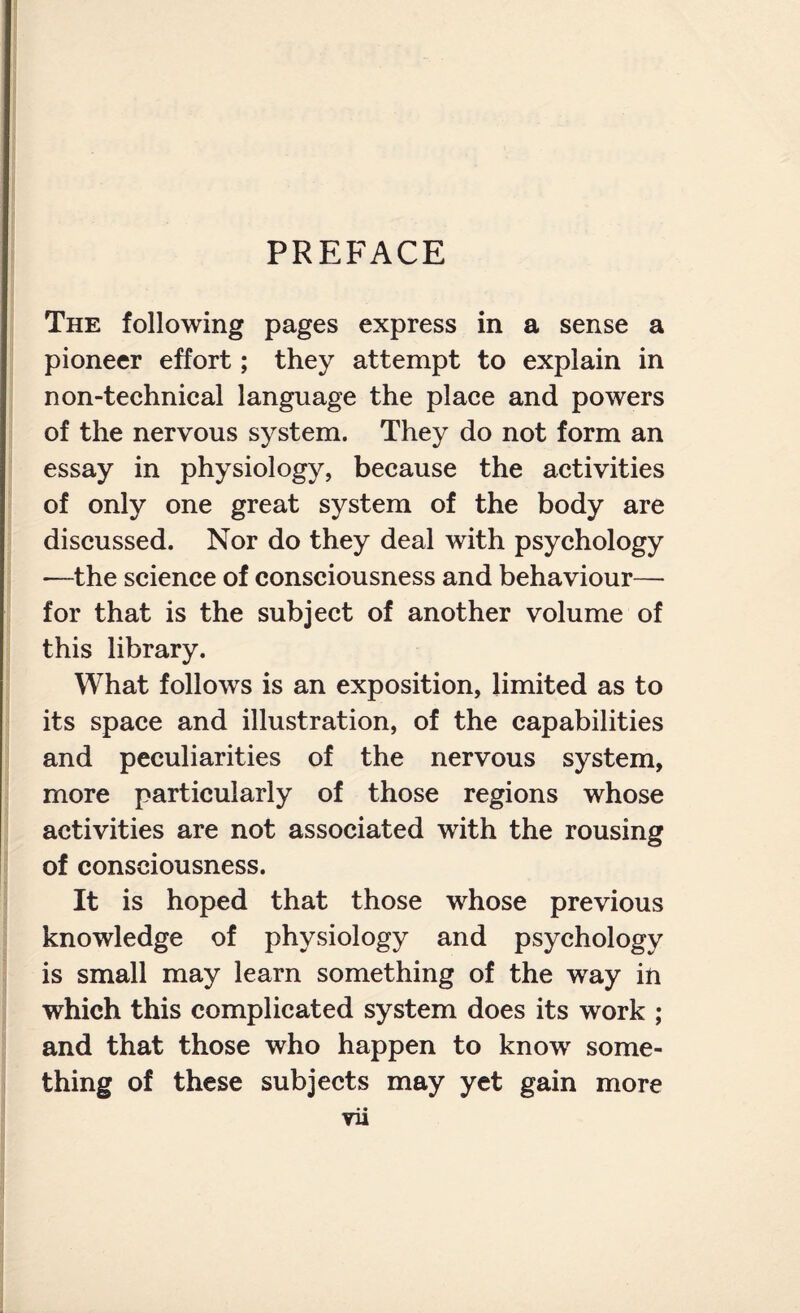 PREFACE The following pages express in a sense a pioneer effort; they attempt to explain in non-technical language the place and powers of the nervous system. They do not form an essay in physiology, because the activities of only one great system of the body are discussed. Nor do they deal with psychology —the science of consciousness and behaviour— for that is the subject of another volume of this library. What follows is an exposition, limited as to its space and illustration, of the capabilities and peculiarities of the nervous system, more particularly of those regions whose activities are not associated with the rousing of consciousness. It is hoped that those whose previous knowledge of physiology and psychology is small may learn something of the way in which this complicated system does its work ; and that those who happen to know some¬ thing of these subjects may yet gain more