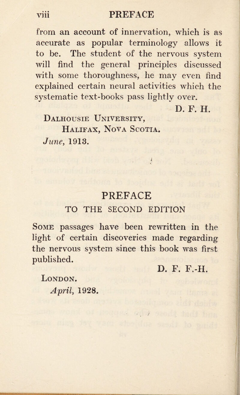 * * • from an account of innervation, which is as accurate as popular terminology allows it to be. The student of the nervous system will find the general principles discussed with some thoroughness, he may even lind explained certain neural activities which the systematic text-books pass lightly over. D. F. H. Dalhousie University, Halifax, Nova Scotia. June, 1913. PREFACE TO THE SECOND EDITION Some passages have been rewritten in the light of certain discoveries made regarding the nervous system since this book was first published. D. F. F.-H. London. April, 1928.