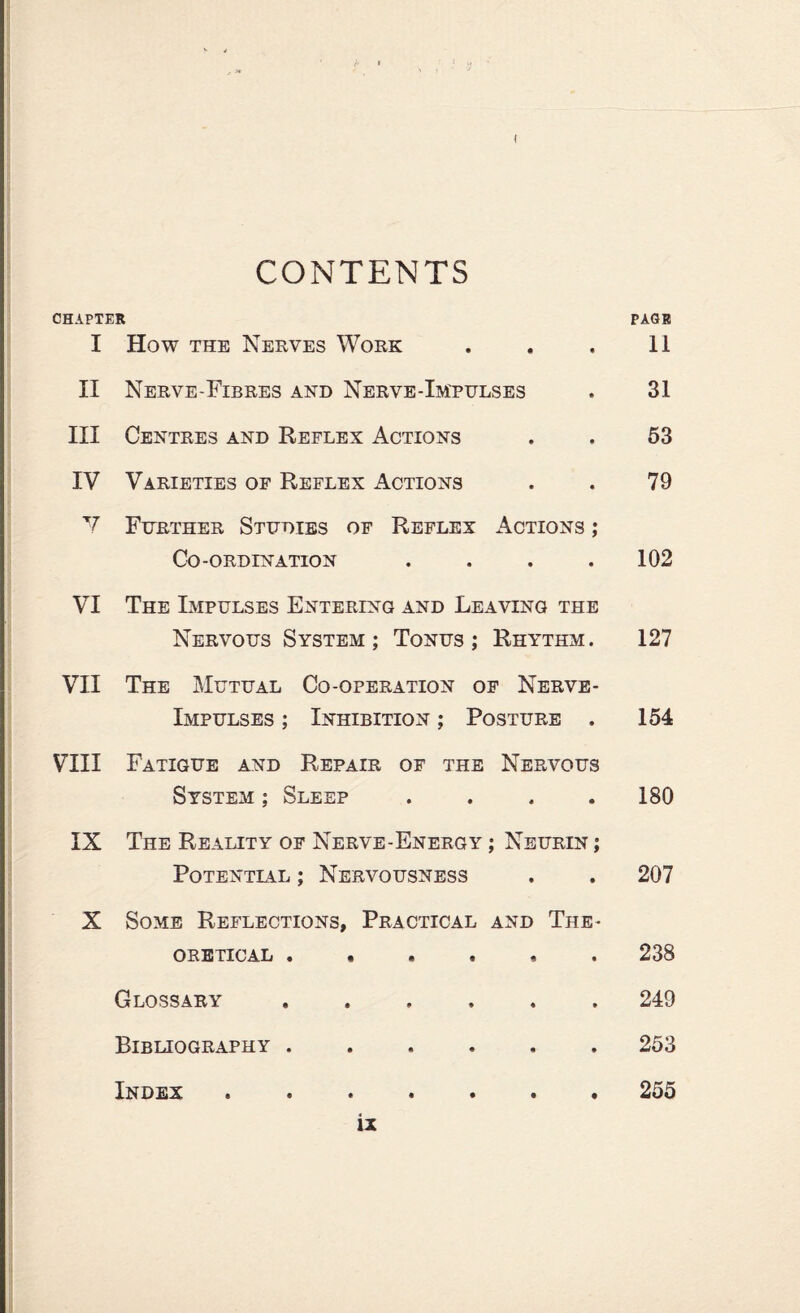 I CONTENTS CHAPTER PAGR I How the Nerves Work . . . 11 II Nerve-Fibres and Nerve-Impulses . 31 III Centres and Reflex Actions . . 53 IV Varieties of Reflex Actions . . 79 V Further Studies of Reflex Actions ; Co-ordination . . . .102 VI The Impulses Entering and Leaving the Nervous System; Tonus; Rhythm. 127 VII The Mutual Co-operation of Nerve- Impulses ; Inhibition ; Posture . 154 VIII Fatigue and Repair of the Nervous System ; Sleep .... 180 IX The Reality of Nerve-Energy ; Neurin ; Potentlal ; Nervousness . . 207 X Some Reflections, Practical and The¬ oretical 238 Glossary ...... 249 Bibliography. 253 Index . 255