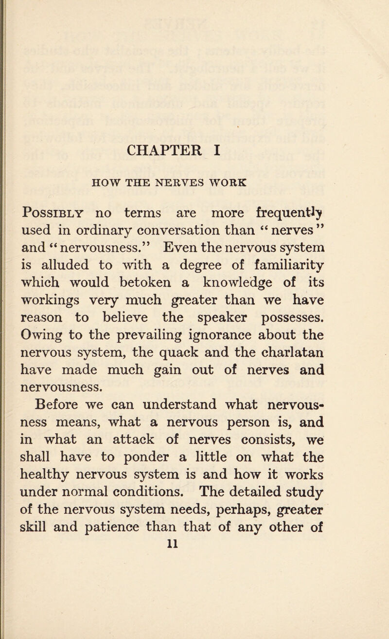 CHAPTER I HOW THE NERVES WORK Possibly no terms are more frequently used in ordinary conversation than 44 nerves ” and 44 nervousness.” Even the nervous system is alluded to with a degree of familiarity which would betoken a knowledge of its workings very much greater than we have reason to believe the speaker possesses. Owing to the prevailing ignorance about the nervous system, the quack and the charlatan have made much gain out of nerves and nervousness. Before we can understand what nervous¬ ness means, what a nervous person is, and in what an attack of nerves consists, we shall have to ponder a little on what the healthy nervous system is and how it works under normal conditions. The detailed study of the nervous system needs, perhaps, greater skill and patience than that of any other of
