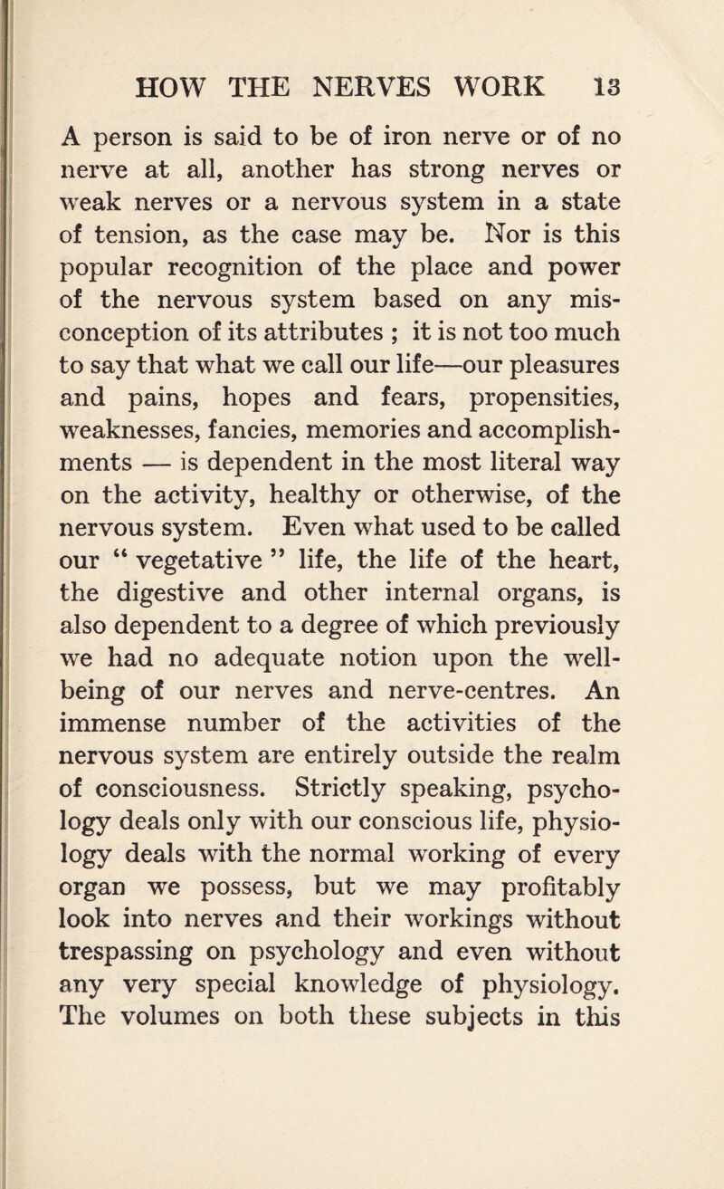 A person is said to be of iron nerve or of no nerve at all, another has strong nerves or weak nerves or a nervous system in a state of tension, as the case may be. Nor is this popular recognition of the place and power of the nervous system based on any mis¬ conception of its attributes ; it is not too much to say that what we call our life—our pleasures and pains, hopes and fears, propensities, weaknesses, fancies, memories and accomplish¬ ments — is dependent in the most literal way on the activity, healthy or otherwise, of the nervous system. Even what used to be called our “ vegetative ” life, the life of the heart, the digestive and other internal organs, is also dependent to a degree of which previously we had no adequate notion upon the well¬ being of our nerves and nerve-centres. An immense number of the activities of the nervous system are entirely outside the realm of consciousness. Strictly speaking, psycho¬ logy deals only with our conscious life, physio¬ logy deals with the normal working of every organ we possess, but we may profitably look into nerves and their workings without trespassing on psychology and even without any very special knowledge of physiology. The volumes on both these subjects in this