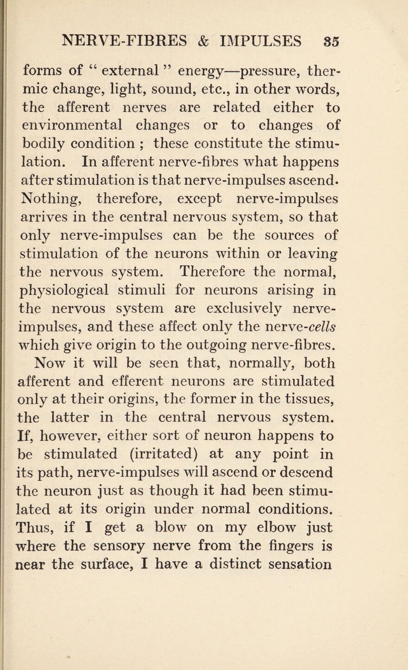 forms of “ external ” energy—pressure, ther¬ mic change, light, sound, etc., in other words, the afferent nerves are related either to environmental changes or to changes of bodily condition ; these constitute the stimu¬ lation. In afferent nerve-fibres what happens after stimulation is that nerve-impulses ascend. Nothing, therefore, except nerve-impulses arrives in the central nervous system, so that only nerve-impulses can be the sources of stimulation of the neurons within or leaving the nervous system. Therefore the normal, physiological stimuli for neurons arising in the nervous system are exclusively nerve- impulses, and these affect only the nerve-cells which give origin to the outgoing nerve-fibres. Now it will be seen that, normally, both afferent and efferent neurons are stimulated only at their origins, the former in the tissues, the latter in the central nervous system. If, however, either sort of neuron happens to be stimulated (irritated) at any point in its path, nerve-impulses will ascend or descend the neuron just as though it had been stimu¬ lated at its origin under normal conditions. Thus, if I get a blow on my elbow just wdiere the sensory nerve from the fingers is near the surface, I have a distinct sensation