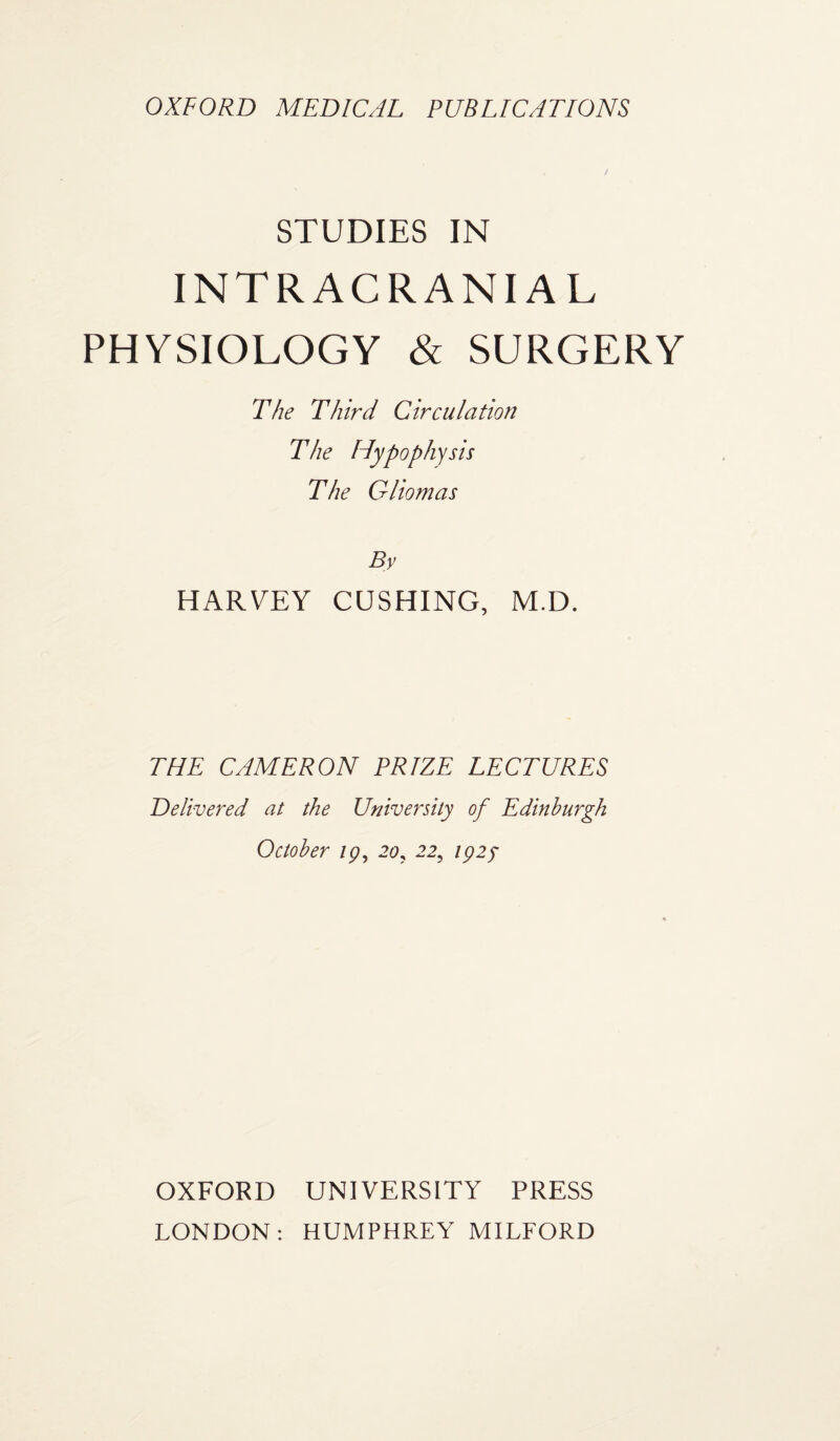 OXFORD MEDICAL PUBLICATIONS STUDIES IN INTRACRANIAL PHYSIOLOGY & SURGERY The Third Circulation The Hypoph y sis The Gliomas By HARVEY CUSHING, M.D. THE CAMERON PRIZE LECTURES Delivered at the University of Edinburgh October 19, 20, 22, 1925 OXFORD UNIVERSITY PRESS LONDON: HUMPHREY MILFORD