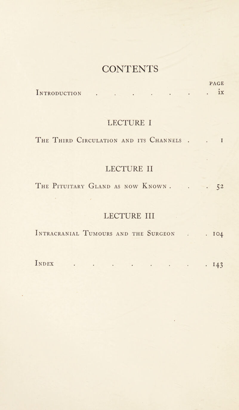 CONTENTS PAGE Introduction ....... ix LECTURE I The Third Circulation and its Channels . . I LECTURE II The Pituitary Gland as now Known . . 52 LECTURE III Intracranial Tumours and the Surgeon , . 104 Index • H3