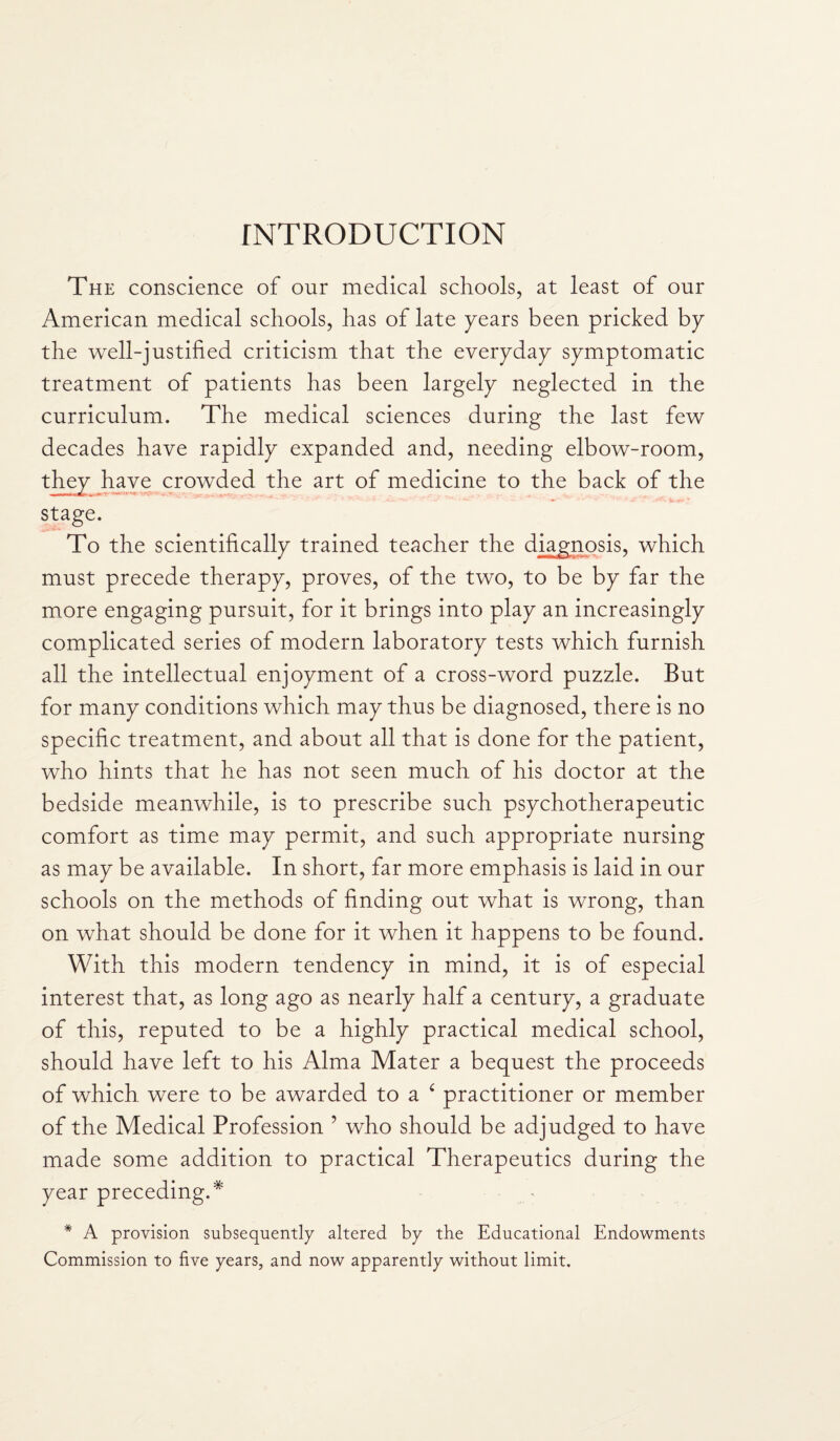 INTRODUCTION The conscience of our medical schools, at least of our American medical schools, has of late years been pricked by the well-justified criticism that the everyday symptomatic treatment of patients has been largely neglected in the curriculum. The medical sciences during the last few decades have rapidly expanded and, needing elbow-room, they have crowded the art of medicine to the back of the . mr r nfc , stage. To the scientifically trained teacher the diagnosis, which must precede therapy, proves, of the two, to be by far the more engaging pursuit, for it brings into play an increasingly complicated series of modern laboratory tests which furnish all the intellectual enjoyment of a cross-word puzzle. But for many conditions which may thus be diagnosed, there is no specific treatment, and about all that is done for the patient, who hints that he has not seen much of his doctor at the bedside meanwhile, is to prescribe such psychotherapeutic comfort as time may permit, and such appropriate nursing as may be available. In short, far more emphasis is laid in our schools on the methods of finding out what is wrong, than on what should be done for it when it happens to be found. With this modern tendency in mind, it is of especial interest that, as long ago as nearly half a century, a graduate of this, reputed to be a highly practical medical school, should have left to his Alma Mater a bequest the proceeds of which were to be awarded to a c practitioner or member of the Medical Profession ? who should be adjudged to have made some addition to practical Therapeutics during the year preceding.* * A provision subsequently altered by the Educational Endowments Commission to five years, and now apparently without limit.