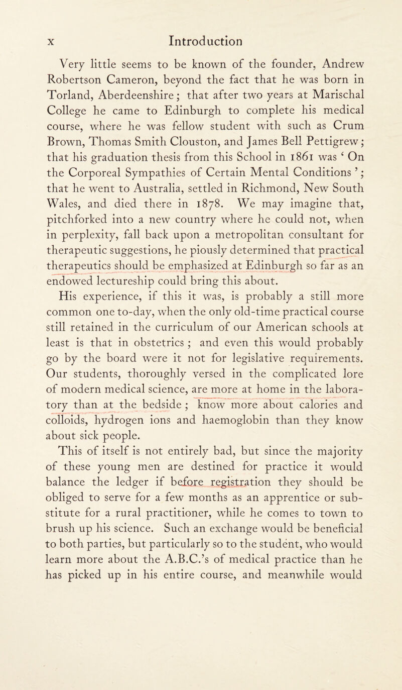 Very little seems to be known of the founder, Andrew Robertson Cameron, beyond the fact that he was born in Torland, Aberdeenshire; that after two years at Marischal College he came to Edinburgh to complete his medical course, where he was fellow student with such as Crum Brown, Thomas Smith Clouston, and James Bell Pettigrew; that his graduation thesis from this School in 1861 was £ On the Corporeal Sympathies of Certain Mental Conditions ?; that he went to Australia, settled in Richmond, New South Wales, and died there in 1878. We may imagine that, pitchforked into a new country where he could not, when in perplexity, fall back upon a metropolitan consultant for therapeutic suggestions, he piously determined that practical therapeutics should be emphasized at Edinburgh so far as an endowed lectureship could bring this about. His experience, if this it was, is probably a still more common one to-day, when the only old-time practical course still retained in the curriculum of our American schools at least is that in obstetrics ; and even this would probably go by the board were it not for legislative requirements. Our students, thoroughly versed in the complicated lore of modern medical science, are more at home in the labora¬ tory than at the bedside ; know more about calories and colloids, hydrogen ions and haemoglobin than they know about sick people. This of itself is not entirely bad, but since the majority of these young men are destined for practice it would balance the ledger if before registration they should be obliged to serve for a few months as an apprentice or sub¬ stitute for a rural practitioner, while he comes to town to brush up his science. Such an exchange would be beneficial to both parties, but particularly so to the student, who would learn more about the A.B.C.’s of medical practice than he has picked up in his entire course, and meanwhile would