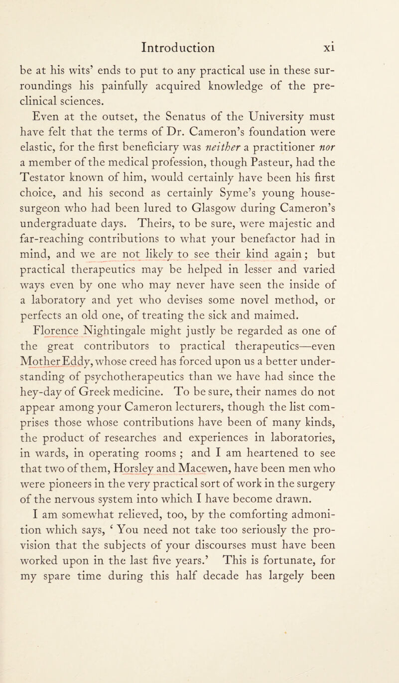 be at his wits’ ends to put to any practical use in these sur¬ roundings his painfully acquired knowledge of the pre- clinical sciences. Even at the outset, the Senatus of the University must have felt that the terms of Dr. Cameron’s foundation were elastic, for the first beneficiary was neither a practitioner nor a member of the medical profession, though Pasteur, had the Testator known of him, would certainly have been his first choice, and his second as certainly Syme’s young house- surgeon who had been lured to Glasgow during Cameron’s undergraduate days. Theirs, to be sure, were majestic and far-reaching contributions to what your benefactor had in mind, and we are not likely to see their kind again; but practical therapeutics may be helped in lesser and varied ways even by one who may never have seen the inside of a laboratory and yet who devises some novel method, or perfects an old one, of treating the sick and maimed. Florence Nightingale might justly be regarded as one of the great contributors to practical therapeutics—even Mother Eddy, whose creed has forced upon us a better under¬ standing of psychotherapeutics than we have had since the hey-day of Greek medicine. To be sure, their names do not appear among your Cameron lecturers, though the list com¬ prises those whose contributions have been of many kinds, the product of researches and experiences in laboratories, in wards, in operating rooms ; and I am heartened to see that two of them, Horsley and Macewen, have been men who were pioneers in the very practical sort of work in the surgery of the nervous system into which I have become drawn. I am somewhat relieved, too, by the comforting admoni¬ tion which says, c You need not take too seriously the pro¬ vision that the subjects of your discourses must have been worked upon in the last five years.’ This is fortunate, for my spare time during this half decade has largely been