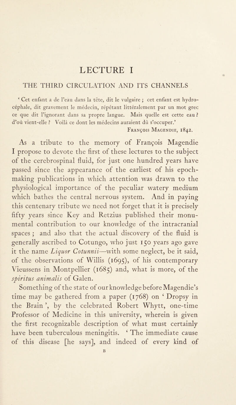 THE THIRD CIRCULATION AND ITS CHANNELS 4 Cet enfant a de l’eau dans la tete, dit le vulgaire ; cet enfant est hydro- cephale, dit gravement le medecin, repetant litteralement par un mot grec ce que dit l’ignorant dans sa propre langue. Mais quelle est cette eau ? d’ou vient-elle ? Voila ce dont les medecins auraient du s’occuper.’ Francois Magendie, 1842. As a tribute to the memory of Frangois Magendie I propose to devote the first of these lectures to the subject of the cerebrospinal fluid, for just one hundred years have passed since the appearance of the earliest of his epoch- making publications in which attention was drawn to the physiological importance of the peculiar watery medium which bathes the central nervous system. And in paying this centenary tribute we need not forget that it is precisely fifty years since Key and Retzius published their monu¬ mental contribution to our knowledge of the intracranial spaces ; and also that the actual discovery of the fluid is generally ascribed to Cotungo, who just 150 years ago gave it the name Liquor Cotunnii—with some neglect, be it said, of the observations of Willis (1695), of his contemporary Vieussens in Montpellier (1685) and, what is more, of the spiritus animalis of Galen. Something of the state of our knowledge before Magendie's time may be gathered from a paper (1768) on ‘ Dropsy in the Brain ’, by the celebrated Robert Whytt, one-time Professor of Medicine in this university, wherein is given the first recognizable description of what must certainly have been tuberculous meningitis. c The immediate cause of this disease [he says], and indeed of every kind of B