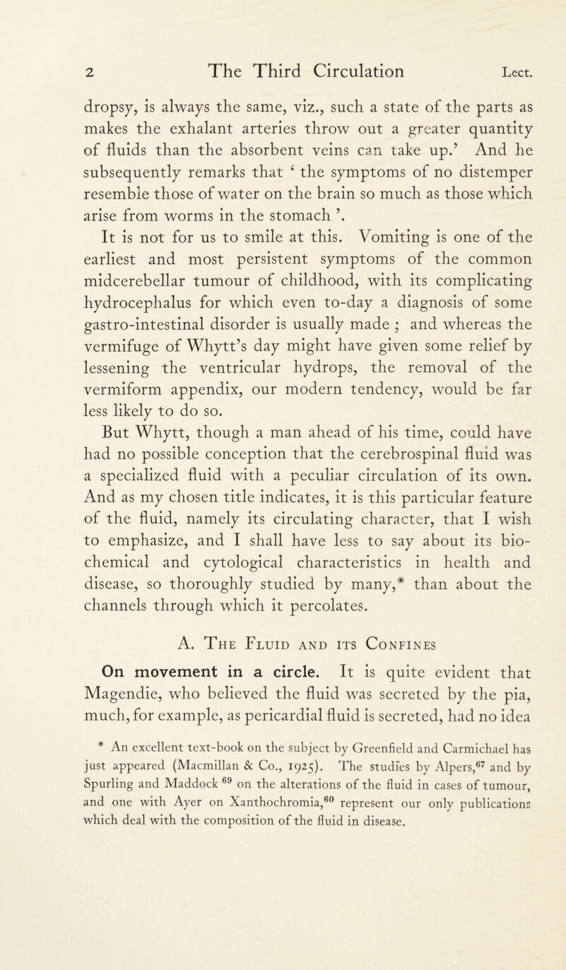 dropsy, is always the same, viz., such a state of the parts as makes the exhalant arteries throw out a greater quantity of fluids than the absorbent veins can take up.? And he subsequently remarks that ‘ the symptoms of no distemper resemble those of water on the brain so much as those which arise from worms in the stomach \ It is not for us to smile at this. Vomiting is one of the earliest and most persistent symptoms of the common midcerebellar tumour of childhood, with its complicating hydrocephalus for which even to-day a diagnosis of some gastro-intestinal disorder is usually made ; and whereas the vermifuge of Whytt’s day might have given some relief by lessening the ventricular hydrops, the removal of the vermiform appendix, our modern tendency, would be far less likely to do so. But Whytt, though a man ahead of his time, could have had no possible conception that the cerebrospinal fluid was a specialized fluid with a peculiar circulation of its own. And as my chosen title indicates, it is this particular feature of the fluid, namely its circulating character, that I wish to emphasize, and I shall have less to say about its bio¬ chemical and cytological characteristics in health and disease, so thoroughly studied by many,* than about the channels through which it percolates. A. The Fluid and its Confines On movement in a circle. It is quite evident that Magendie, who believed the fluid was secreted by the pia, much, for example, as pericardial fluid is secreted, had no idea * An excellent text-book on the subject by Greenfield and Carmichael has just appeared (Macmillan & Co., 1925). The studies by Alpers,67 and by Spurling and Maddock 69 on the alterations of the fluid in cases of tumour, and one with Ayer on Xanthochromia,60 represent our only publications which deal with the composition of the fluid in disease.