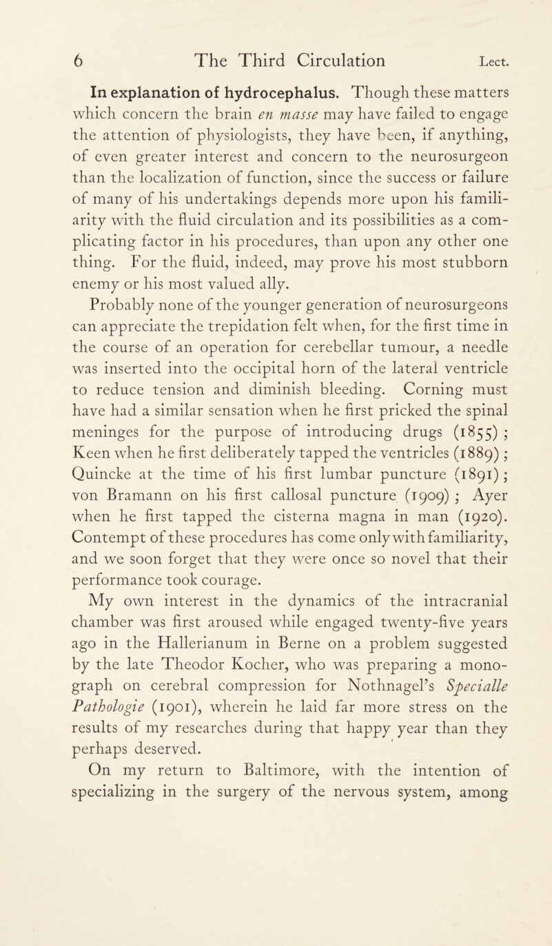 In explanation of hydrocephalus. Though these matters which concern the brain en masse may have failed to engage the attention of physiologists, they have been, if anything, of even greater interest and concern to the neurosurgeon than the localization of function, since the success or failure of many of his undertakings depends more upon his famili¬ arity with the fluid circulation and its possibilities as a com¬ plicating factor in his procedures, than upon any other one thing. For the fluid, indeed, may prove his most stubborn enemy or his most valued ally. Probably none of the younger generation of neurosurgeons can appreciate the trepidation felt when, for the first time in the course of an operation for cerebellar tumour, a needle was inserted into the occipital horn of the lateral ventricle to reduce tension and diminish bleeding. Corning must have had a similar sensation when he first pricked the spinal meninges for the purpose of introducing drugs (1855) ; Keen when he first deliberately tapped the ventricles (1889); Quincke at the time of his first lumbar puncture (1891); von Bramann on his first callosal puncture (1909) ; Ayer when he first tapped the cisterna magna in man (1920). Contempt of these procedures has come only with familiarity, and we soon forget that they were once so novel that their performance took courage. My own interest in the dynamics of the intracranial chamber was first aroused while engaged twenty-five years ago in the Hallerianum in Berne on a problem suggested by the late Theodor Kocher, who was preparing a mono¬ graph on cerebral compression for NothnagePs Sfiecialle Pathologie (1901), wherein he laid far more stress on the results of my researches during that happy year than they perhaps deserved. On my return to Baltimore, with the intention of specializing in the surgery of the nervous system, among