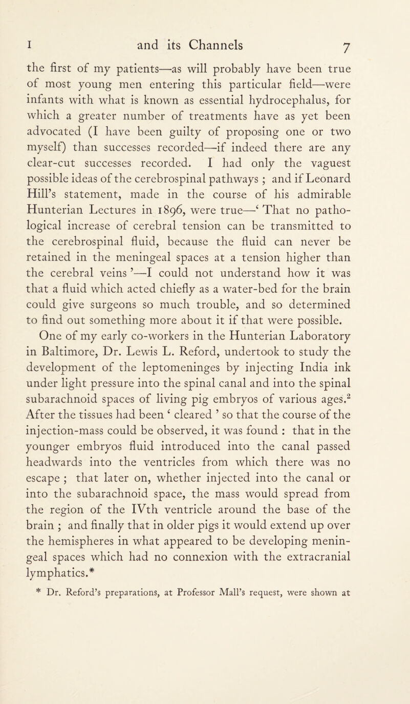 the first of my patients—as will probably have been true of most young men entering this particular field—were infants with what is known as essential hydrocephalus, for which a greater number of treatments have as yet been advocated (I have been guilty of proposing one or two myself) than successes recorded—if indeed there are any clear-cut successes recorded. I had only the vaguest possible ideas of the cerebrospinal pathways ; and if Leonard Hill’s statement, made in the course of his admirable Hunterian Lectures in 1896, were true—‘ That no patho¬ logical increase of cerebral tension can be transmitted to the cerebrospinal fluid, because the fluid can never be retained in the meningeal spaces at a tension higher than the cerebral veins ’—I could not understand how it was that a fluid which acted chiefly as a water-bed for the brain could give surgeons so much trouble, and so determined to find out something more about it if that were possible. One of my early co-workers in the Hunterian Laboratory in Baltimore, Dr. Lewis L. Reford, undertook to study the development of the leptomeninges by injecting India ink under light pressure into the spinal canal and into the spinal subarachnoid spaces of living pig embryos of various ages.2 After the tissues had been £ cleared ’ so that the course of the injection-mass could be observed, it was found : that in the younger embryos fluid introduced into the canal passed headwards into the ventricles from which there was no escape ; that later on, whether injected into the canal or into the subarachnoid space, the mass would spread from the region of the IVth ventricle around the base of the brain ; and finally that in older pigs it would extend up over the hemispheres in what appeared to be developing menin¬ geal spaces which had no connexion with the extracranial lymphatics. * * Dr. Reford’s preparations, at Professor Mall’s request, were shown at