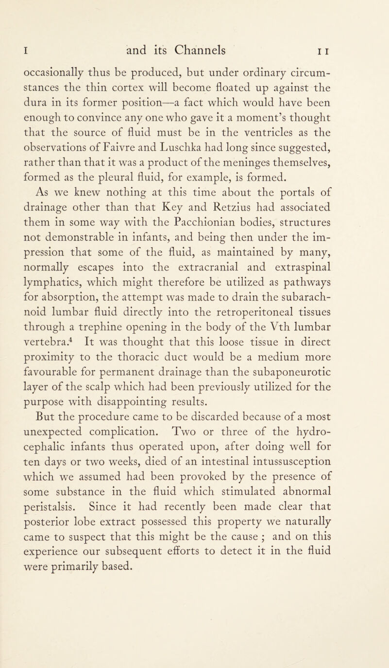 occasionally thus be produced, but under ordinary circum¬ stances the thin cortex will become floated up against the dura in its former position—a fact which would have been enough to convince any one who gave it a moment’s thought that the source of fluid must be in the ventricles as the observations of Faivre and Luschka had long since suggested, rather than that it was a product of the meninges themselves, formed as the pleural fluid, for example, is formed. As we knew nothing at this time about the portals of drainage other than that Key and Retzius had associated them in some way with the Pacchionian bodies, structures not demonstrable in infants, and being then under the im¬ pression that some of the fluid, as maintained by many, normally escapes into the extracranial and extraspinal lymphatics, which might therefore be utilized as pathways for absorption, the attempt was made to drain the subarach¬ noid lumbar fluid directly into the retroperitoneal tissues through a trephine opening in the body of the Vth lumbar vertebra.4 It was thought that this loose tissue in direct proximity to the thoracic duct would be a medium more favourable for permanent drainage than the subaponeurotic layer of the scalp which had been previously utilized for the purpose with disappointing results. But the procedure came to be discarded because of a most unexpected complication. Two or three of the hydro¬ cephalic infants thus operated upon, after doing well for ten days or two weeks, died of an intestinal intussusception which we assumed had been provoked by the presence of some substance in the fluid which stimulated abnormal peristalsis. Since it had recently been made clear that posterior lobe extract possessed this property we naturally came to suspect that this might be the cause ; and on this experience our subsequent efforts to detect it in the fluid were primarily based.