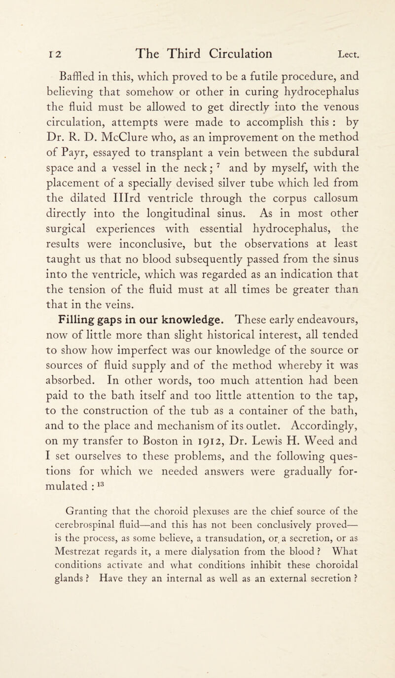 Baffled in this, which proved to be a futile procedure, and believing that somehow or other in curing hydrocephalus the fluid must be allowed to get directly into the venous circulation, attempts were made to accomplish this : by Dr. R. D. McClure who, as an improvement on the method of Payr, essayed to transplant a vein between the subdural space and a vessel in the neck; 7 and by myself, with the placement of a specially devised silver tube which led from the dilated Illrd ventricle through the corpus callosum directly into the longitudinal sinus. As in most other surgical experiences with essential hydrocephalus, the results were inconclusive, but the observations at least taught us that no blood subsequently passed from the sinus into the ventricle, which was regarded as an indication that the tension of the fluid must at all times be greater than that in the veins. Filling gaps in our knowledge. These early endeavours, now of little more than slight historical interest, all tended to show how imperfect was our knowledge of the source or sources of fluid supply and of the method whereby it was absorbed. In other words, too much attention had been paid to the bath itself and too little attention to the tap, to the construction of the tub as a container of the bath, and to the place and mechanism of its outlet. Accordingly, on my transfer to Boston in 1912, Dr. Lewis H. Weed and I set ourselves to these problems, and the following ques¬ tions for which we needed answers were gradually for¬ mulated :13 Granting that the choroid plexuses are the chief source of the cerebrospinal fluid—and this has not been conclusively proved— is the process, as some believe, a transudation, or a secretion, or as Mestrezat regards it, a mere dialysation from the blood ? What conditions activate and what conditions inhibit these choroidal glands ? Have they an internal as well as an external secretion ?