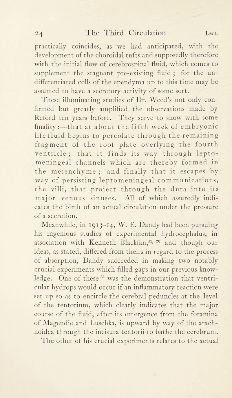 practically coincides, as we had anticipated, with the development of the choroidal tufts and supposedly therefore with the initial flow of cerebrospinal fluid, which comes to supplement the stagnant pre-existing fluid ; for the un¬ differentiated cells of the ependyma up to this time may be assumed to have a secretory activity of some sort. These illuminating studies of Dr. Weed’s not only con¬ firmed but greatly amplified the observations made by Reford ten years before. They serve to show with some finality:—that at about the fifth week of embryonic life fluid begins to percolate through the remaining fragment of the roof plate overlying the fourth ventricle ; that it finds its way through lepto- meningeal channels which are thereby formed in the mesenchyme ; and finally that it escapes by way of persisting leptomeningeal communications, the villi, that project through the dura into its major venous sinuses. All of which assuredly indi¬ cates the birth of an actual circulation under the pressure of a secretion. Meanwhile, in 1913-14, W. E. Dandy had been pursuing his ingenious studies of experimental hydrocephalus, in association with Kenneth Blackfan,12* 20 and though our ideas, as stated, differed from theirs in regard to the process of absorption, Dandy succeeded in making two notably crucial experiments which filled gaps in our previous know¬ ledge. One of these 34 was the demonstration that ventri¬ cular hydrops would occur if an inflammatory reaction were set up so as to encircle the cerebral peduncles at the level of the tentorium, which clearly indicates that the major course of the fluid, after its emergence from the foramina of Magendie and Luschka, is upward by way of the arach- noidea through the incisura tentorii to bathe the cerebrum. The other of his crucial experiments relates to the actual