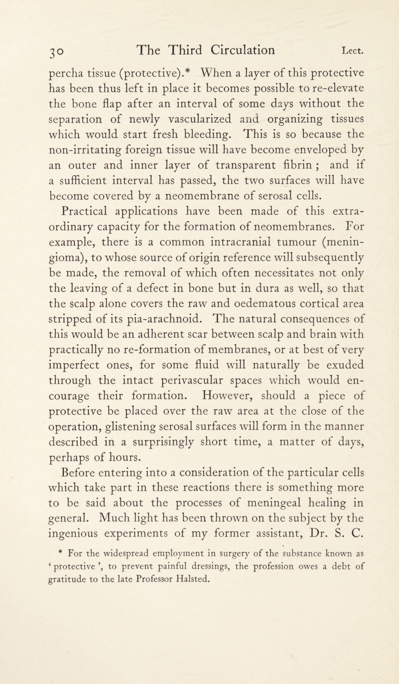 3° percha tissue (protective).* When a layer of this protective has been thus left in place it becomes possible to re-elevate the bone flap after an interval of some days without the separation of newly vascularized and organizing tissues which would start fresh bleeding. This is so because the non-irritating foreign tissue will have become enveloped by an outer and inner layer of transparent fibrin ; and if a sufficient interval has passed, the two surfaces will have become covered by a neomembrane of serosal cells. Practical applications have been made of this extra¬ ordinary capacity for the formation of neomembranes. For example, there is a common intracranial tumour (menin¬ gioma), to whose source of origin reference will subsequently be made, the removal of which often necessitates not only the leaving of a defect in bone but in dura as well, so that the scalp alone covers the raw and oedematous cortical area stripped of its pia-arachnoid. The natural consequences of this would be an adherent scar between scalp and brain with practically no re-formation of membranes, or at best of very imperfect ones, for some fluid will naturally be exuded through the intact perivascular spaces which would en¬ courage their formation. However, should a piece of protective be placed over the raw area at the close of the operation, glistening serosal surfaces will form in the manner described in a surprisingly short time, a matter of days, perhaps of hours. Before entering into a consideration of the particular cells which take part in these reactions there is something more to be said about the processes of meningeal healing in general. Much light has been thrown on the subject by the ingenious experiments of my former assistant, Dr. S. C. * For the widespread employment in surgery of the substance known as 4 protective to prevent painful dressings, the profession owes a debt of gratitude to the late Professor Halsted.