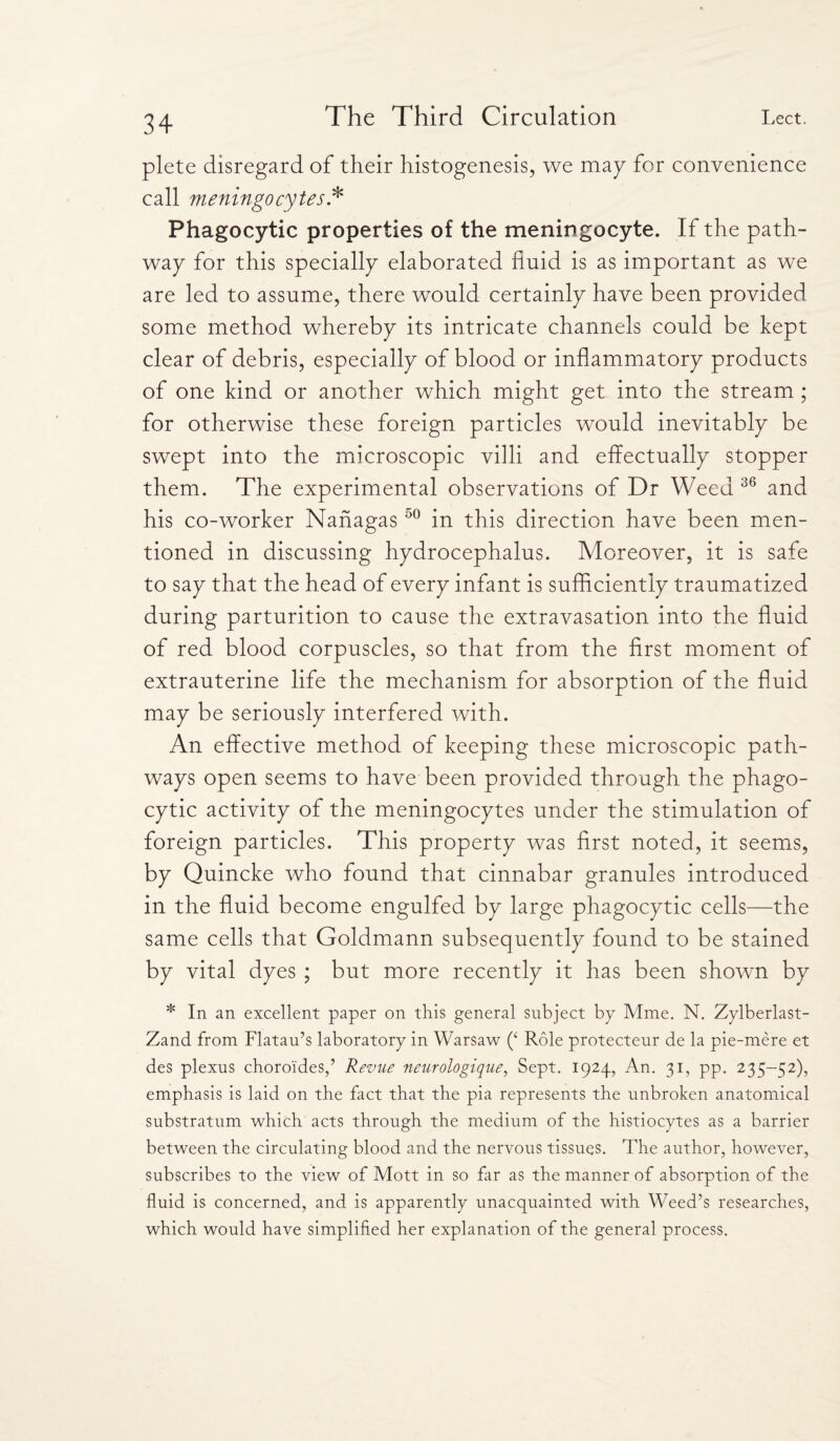 plete disregard of their histogenesis, we may for convenience call meningocytes.* Phagocytic properties of the meningocyte. If the path¬ way for this specially elaborated fluid is as important as we are led to assume, there would certainly have been provided some method whereby its intricate channels could be kept clear of debris, especially of blood or inflammatory products of one kind or another which might get into the stream ; for otherwise these foreign particles would inevitably be swept into the microscopic villi and effectually stopper them. The experimental observations of Dr Weed 36 and his co-worker Nanagas50 in this direction have been men¬ tioned in discussing hydrocephalus. Moreover, it is safe to say that the head of every infant is sufficiently traumatized during parturition to cause the extravasation into the fluid of red blood corpuscles, so that from the first moment of extrauterine life the mechanism for absorption of the fluid may be seriously interfered with. An effective method of keeping these microscopic path¬ ways open seems to have been provided through the phago¬ cytic activity of the meningocytes under the stimulation of foreign particles. This property was first noted, it seems, by Quincke who found that cinnabar granules introduced in the fluid become engulfed by large phagocytic cells—the same cells that Goldmann subsequently found to be stained by vital dyes ; but more recently it has been shown by * In an excellent paper on this general subject by Mme. N. Zylberlast- Zand from Flatau’s laboratory in Warsaw (‘ Role protecteur de la pie-mere et des plexus choroi'des,’ Revue neurologique, Sept. 1924, An. 31, pp. 235-52), emphasis is laid on the fact that the pia represents the unbroken anatomical substratum which acts through the medium of the histiocytes as a barrier between the circulating blood and the nervous tissues. The author, however, subscribes to the view of Mott in so far as the manner of absorption of the fluid is concerned, and is apparently unacquainted with Weed’s researches, which would have simplified her explanation of the general process.