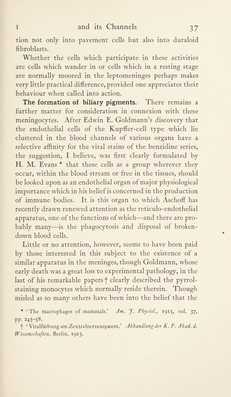 tion not only into pavement cells but also into duraloid fibroblasts. Whether the cells which participate in these activities are cells which wander in or cells which in a resting stage are normally moored in the leptomeninges perhaps makes very little practical difference, provided one appreciates their behaviour when called into action. The formation of biliary pigments. There remains a further matter for consideration in connexion with these meningocytes. After Edwin E. Goldmann’s discovery that the endothelial cells of the Kupffer-cell type which lie clustered in the blood channels of various organs have a selective affinity for the vital stains of the benzidine series, the suggestion, I believe, was first clearly formulated by H. M. Evans * that these cells as a group wherever they occur, within the blood stream or free in the tissues, should be looked upon as an endothelial organ of major physiological importance which in his belief is concerned in the production of immune bodies. It is this organ to which Aschoff has recently drawn renewed attention as the reticulo-endothelial apparatus, one of the functions of which—and there are pro¬ bably many—is the phagocytosis and disposal of broken- down blood cells. Little or no attention, however, seems to have been paid by those interested in this subject to the existence of a similar apparatus in the meninges, though Goldmann, whose early death was a great loss to experimental pathology, in the last of his remarkable papers f clearly described the pyrrol- staining monocytes which normally reside therein. Though misled as so many others have been into the belief that the * ‘The macrophages of mammals.’ Am. J. Physiol., 1915, v°k 37> pp. 243-58. ■[■ 6 Vitalfarbung am Zentralnervensystem.’ Abhandlung der K. P. Akad. d. Wissenschaften, Berlin, 1913.