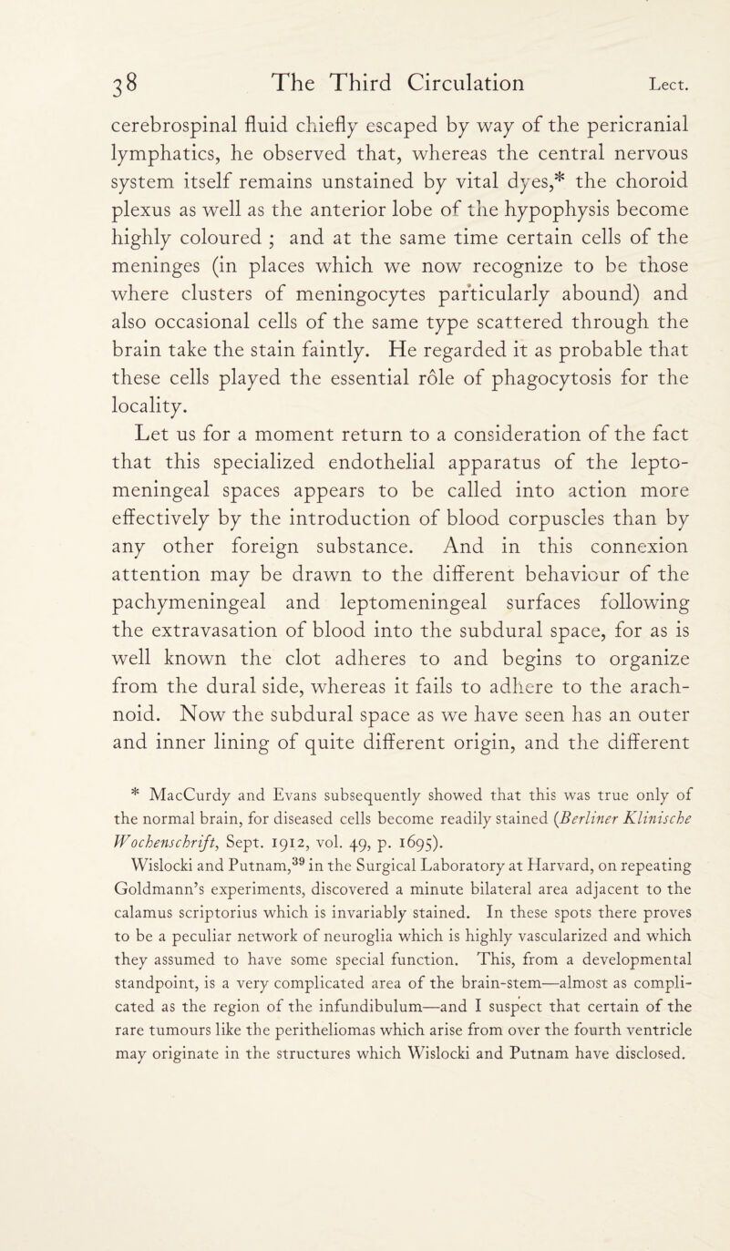 cerebrospinal fluid chiefly escaped by way of the pericranial lymphatics, he observed that, whereas the central nervous system itself remains unstained by vital dyes,* the choroid plexus as well as the anterior lobe of the hypophysis become highly coloured ; and at the same time certain cells of the meninges (in places which we now recognize to be those where clusters of meningocytes particularly abound) and also occasional cells of the same type scattered through the brain take the stain faintly. He regarded it as probable that these cells played the essential role of phagocytosis for the locality. Let us for a moment return to a consideration of the fact that this specialized endothelial apparatus of the lepto- meningeal spaces appears to be called into action more effectively by the introduction of blood corpuscles than by any other foreign substance. And in this connexion attention may be drawn to the different behaviour of the pachymeningeal and leptomeningeal surfaces following the extravasation of blood into the subdural space, for as is well known the clot adheres to and begins to organize from the dural side, whereas it fails to adhere to the arach¬ noid. Now the subdural space as we have seen has an outer and inner lining of quite different origin, and the different * MacCurdy and Evans subsequently showed that this was true only of the normal brain, for diseased cells become readily stained (.Berliner Klinische Wochenschrijt, Sept. 1912, vol. 49, p. 1695). Wislocki and Putnam,39 in the Surgical Laboratory at Harvard, on repeating Goldmann’s experiments, discovered a minute bilateral area adjacent to the calamus scriptorius which is invariably stained. In these spots there proves to be a peculiar network of neuroglia which is highly vascularized and which they assumed to have some special function. This, from a developmental standpoint, is a very complicated area of the brain-stem—almost as compli¬ cated as the region of the infundibulum—and I suspect that certain of the rare tumours like the peritheliomas which arise from over the fourth ventricle may originate in the structures which Wislocki and Putnam have disclosed.