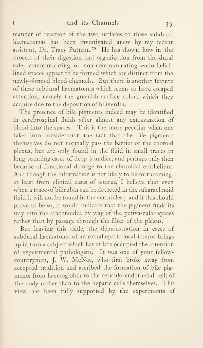 manner of reaction of the two surfaces to these subdural haematomas has been investigated anew by my recent assistant, Dr. Tracy Putnam.70 He has shown how in the process of their digestion and organization from the dural side, communicating or non-communicating endothelial- lined spaces appear to be formed which are distinct from the newly-formed blood channels. But there is another feature of these subdural haematomas which seems to have escaped attention, namely the greenish surface colour which they acquire due to the deposition of biliverdin. The presence of bile pigments indeed may be identified in cerebrospinal fluids after almost any extravasation of blood into the spaces. This is the more peculiar when one takes into consideration the fact that the bile pigments themselves do not normally pass the barrier of the choroid plexus, but are only found in the fluid in small traces in long-standing cases of deep jaundice, and perhaps only then because of functional damage to the choroidal epithelium. And though the information is not likely to be forthcoming, at least from clinical cases of icterus, I believe that even when a trace of bilirubin can be detected in the subarachnoid fluid it will not be found in the ventricles ; and if this should prove to be so, it would indicate that the pigment finds its way into the arachnoidea by way of the perivascular spaces rather than by passage through the filter of the plexus. But leaving this aside, the demonstration in cases of subdural haematoma of an extrahepatic local icterus brings up in turn a subject which has of late occupied the attention of experimental pathologists. It was one of your fellow- countrymen, J. W. McNee, who first broke away front accepted tradition and ascribed the formation of bile pig¬ ments from haemoglobin to the reticulo-endothelial cells of the body rather than to the hepatic cells themselves. This view has been fully supported by the experiments of