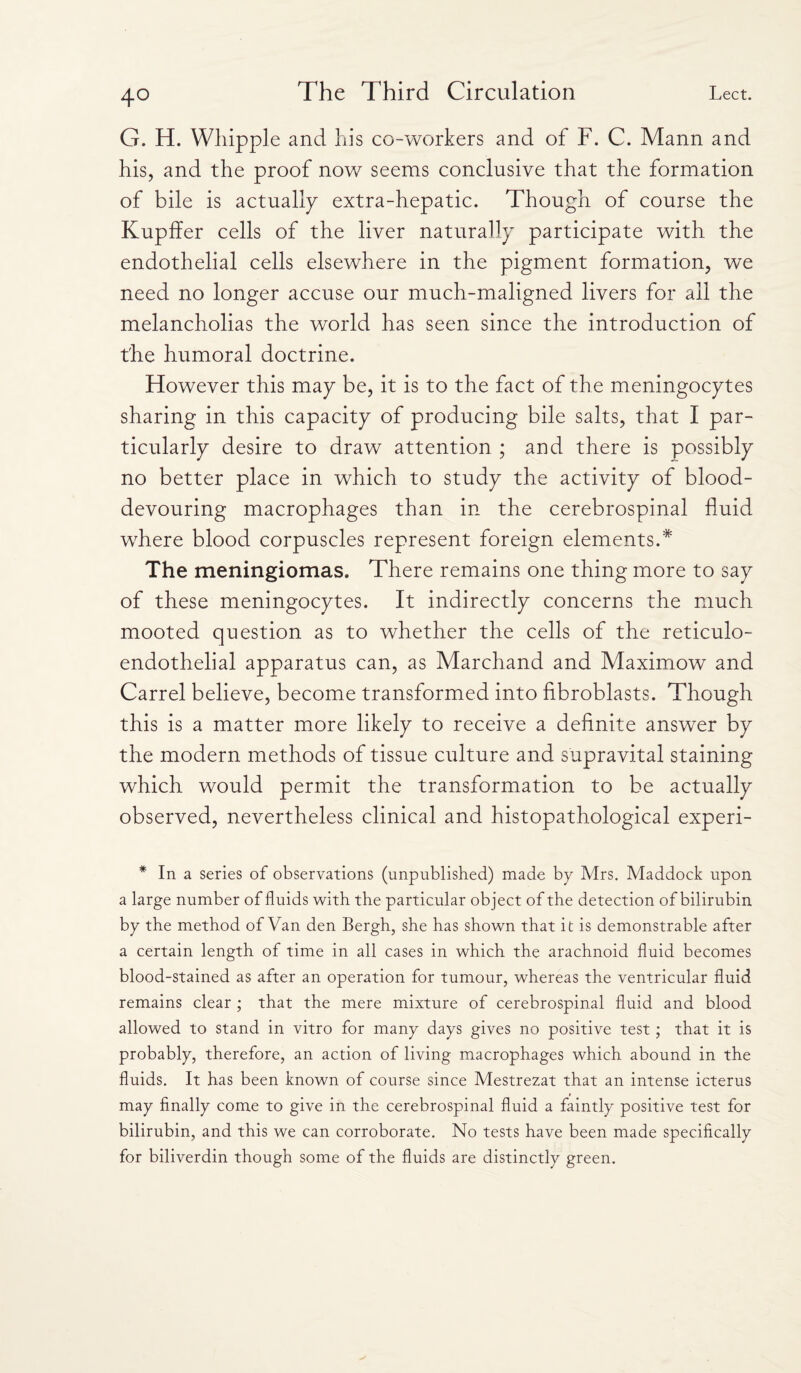 4° G. H. Whipple and his co-workers and of F. C. Mann and his, and the proof now seems conclusive that the formation of bile is actually extra-hepatic. Though of course the Kupffer cells of the liver naturally participate with the endothelial cells elsewhere in the pigment formation, we need no longer accuse our much-maligned livers for all the melancholias the world has seen since the introduction of the humoral doctrine. However this may be, it is to the fact of the meningocytes sharing in this capacity of producing bile salts, that I par¬ ticularly desire to draw attention ; and there is possibly no better place in which to study the activity of blood- devouring macrophages than in the cerebrospinal fluid where blood corpuscles represent foreign elements.* The meningiomas. There remains one thing more to say of these meningocytes. It indirectly concerns the much mooted question as to whether the cells of the reticulo¬ endothelial apparatus can, as Marchand and Maximow and Carrel believe, become transformed into fibroblasts. Though this is a matter more likely to receive a definite answer by the modern methods of tissue culture and supravital staining which would permit the transformation to be actually observed, nevertheless clinical and histopathological experi- * In a series of observations (unpublished) made by Mrs. Maddock upon a large number of fluids with the particular object of the detection of bilirubin by the method of Van den Bergh, she has shown that it is demonstrable after a certain length of time in all cases in which the arachnoid fluid becomes blood-stained as after an operation for tumour, whereas the ventricular fluid remains clear ; that the mere mixture of cerebrospinal fluid and blood allowed to stand in vitro for many days gives no positive test ; that it is probably, therefore, an action of living macrophages which abound in the fluids. It has been known of course since Mestrezat that an intense icterus may finally come to give in the cerebrospinal fluid a faintly positive test for bilirubin, and this we can corroborate. No tests have been made specifically for biliverdin though some of the fluids are distinctly green.