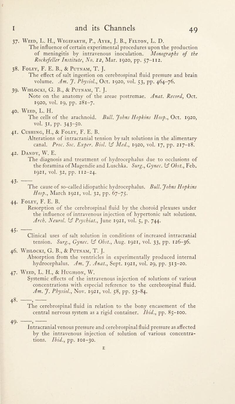 37. Weed, L. H., Wegefarth, P., Ayer, J. B., Felton, L. D. The influence of certain experimental procedures upon the production of meningitis by intravenous inoculation. Monographs of the Rockefeller Institute, No. 12, Mar. 1920, pp. 57-112. 38. Foley, F. E. B., & Putnam, T. J. The effect of salt ingestion on cerebrospinal fluid pressure and brain volume. Am. J. Physiol., Oct. 1920, vol. 53, pp. 464-76. 39. Wislocki, G. B., & Putnam, T. J. Note on the anatomy of the areae postremae. Anat. Record, Oct. 1920, vol. 19, pp. 281-7. 40. Weed, L. FI. The cells of the arachnoid. Bull. Johns Hopkins Hosp., Oct. 1920, vol. 31, pp. 343-50. 41. Cushing, FT., & Foley, F. E. B. Alterations of intracranial tension by salt solutions in the alimentary canal. Proc. Soc. Exper. Biol. iff Med., 1920, vol. 17, pp. 217-18. 42. Dandy, W. E. The diagnosis and treatment of hydrocephalus due to occlusions of the foramina of Magendie and Luschka. Surg., Gynec. Of Obst., Feb. 1921, vol. 32, pp. 112-24. 43-- The cause of so-called idiopathic hydrocephalus. Bull. Johns Hopkins Hosp., March 1921, vol. 32, pp. 67-75. 44. Foley, F. E. B. Resorption of the cerebrospinal fluid by the choroid plexuses under the influence of intravenous injection of hypertonic salt solutions. Arch. Neurol, iff Psychiat., June 1921, vol. 5, p. 744. Clinical uses of salt solution in conditions of increased intracranial tension. Surg., Gynec. iff Obst., Aug. 1921, vol. 33, pp. 126-36. 46. Wislocki, G. B., & Putnam, T. J. Absorption from the ventricles in experimentally produced internal hydrocephalus. Am. J. Anat., Sept. 1921, vol. 29, pp. 313-20. 47. Weed, L. FF, & Hughson, W. Systemic effects of the intravenous injection of solutions of various concentrations with especial reference to the cerebrospinal fluid. Am. J. Physiol., Nov. 1921, vol. 58, pp. 53-84. 48. -,- The cerebrospinal fluid in relation to the bony encasement of the central nervous system as a rigid container. Ibid., pp. 85-100. 49* ’ Intracranial venous pressure and cerebrospinal fluid pressure as affected by the intravenous injection of solution of various concentra¬ tions. Ibid., pp. 101-30.