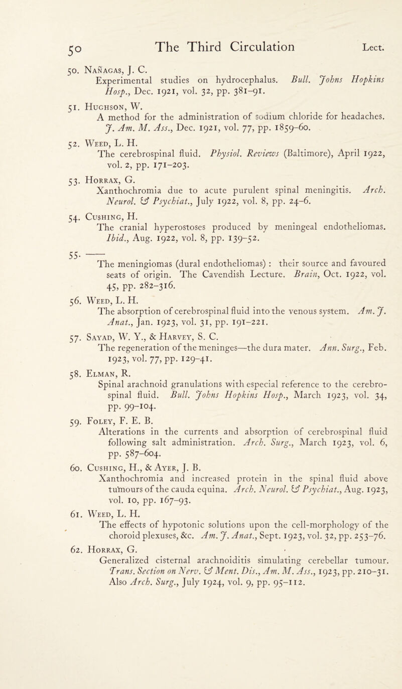 5° 50. Nanagas, J. C. Experimental studies on hydrocephalus. Bull. Johns Hopkins Hosp., Dec. 1921, vol. 32, pp. 381-91. 51. Hughson, W. A method for the administration of sodium chloride for headaches. J. Am. M. Ass., Dec. 1921, vol. 77, pp. 1859-60. 52. Weed, L. H. The cerebrospinal fluid. Physiol. Reviews (Baltimore), April 1922, vol. 2, pp. 171-203. 53. Horrax, G. Xanthochromia due to acute purulent spinal meningitis. Arch. Neurol. A Psychiat., July 1922, vol. 8, pp. 24-6. 54. Cushing, H. The cranial hyperostoses produced by meningeal endotheliomas. Ibid., Aug. 1922, vol. 8, pp. 139-52. 55- The meningiomas (dural endotheliomas) : their source and favoured seats of origin. The Cavendish Lecture. Brain, Oct. 1922, vol. 45, pp. 282-316. 56. Weed, L. H. The absorption of cerebrospinal fluid into the venous system. Am. J. Anat., Jan. 1923, vol. 31, pp. 191-221. 57. Sayad, W. Y., & Harvey, S. C. The regeneration of the meninges—the dura mater. Ann. Surg., Feb. 1923, vol. 77, pp. 129-41. 58. Elman, R. Spinal arachnoid granulations with especial reference to the cerebro¬ spinal fluid. Bull. Johns Hopkins Hosp., March 1923, vol. 34, pp. 99-104. 59. Foley, F. E. B. Alterations in the currents and absorption of cerebrospinal fluid following salt administration. Arch. Surg., March 1923, vol. 6, pp. 587-604. 60. Cushing, H., & Ayer, J. B. Xanthochromia and increased protein in the spinal fluid above tumours of the cauda equina. Arch. Neurol. IA Psychiat., Aug. 1923, vol. 10, pp. 167-93. 61. Weed, L. H. The effects of hypotonic solutions upon the cell-morphology of the choroid plexuses, See. Am. J. Anat., Sept. 1923, vol. 32, pp. 253-76. 62. Horrax, G. Generalized cisternal arachnoiditis simulating cerebellar tumour. Prans. Section on Nerv. A Ment. Dis., Am. M. Ass., 1923, pp. 210-31.