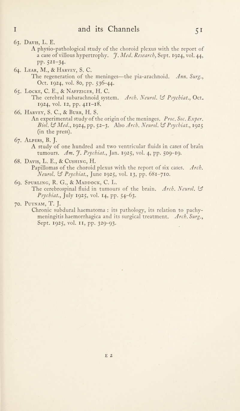 63. Davis, L. E. A physio-pathological study of the choroid plexus with the report of a case of villous hypertrophy. J. Med. Research, Sept. 1924, vol. 44, pp. 521-34. 64. Lear, M., & Harvey, S. C. The regeneration of the meninges—the pia-arachnoid. Ann. Surg., Oct. 1924, vol. 80, pp. 536-44. 65. Locke, C. E., & Naffziger, H. C. The cerebral subarachnoid system. Arch. Neurol. iA Psychiat., Oct. 1924, vol. 12, pp. 411-18. 66. Harvey, S. C., & Burr, H. S. An experimental study of the origin of the meninges. Proc. Soe. Exper. Biol. tA Med., 1924, pp. 52-3. Also Arch. Neurol. IA Psychiat., 1925 (in the press). 67. Alpers, B. J. A study of one hundred and two ventricular fluids in cases of brain tumours. Am. J. Psychiat., Jan. 1925, vol. 4, pp. 509-19. 68. Davis, L. E., & Cushing, H. Papillomas of the choroid plexus with the report of six cases. Arch. Neurol. IA Psychiat., June 1925, vol. 13, pp. 681-710. 69. Spurling, R. G., & Maddock, C. L. The cerebrospinal fluid in tumours of the brain. Arch. Neurol. tA Psychiat., July 1925, vol. 14, pp. 54-63. 70. Putnam, T. J. Chronic subdural haematoma : its pathology, its relation to pachy¬ meningitis haemorrhagica and its surgical treatment. Arch. Surg., Sept. 1925, vol. II, pp. 329-93. E 2