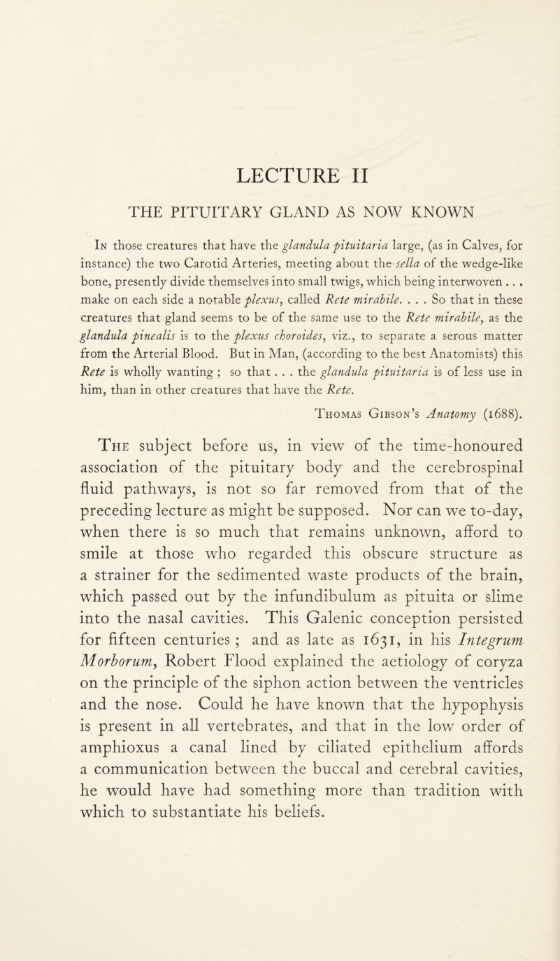 THE PITUITARY GLAND AS NOW KNOWN In those creatures that have the glandula pituitaria large, (as in Calves, for instance) the two Carotid Arteries, meeting about the sella of the wedge-like bone, presently divide themselves into small twigs, which being interwoven . . , make on each side a notable plexus, called Rete mirabile. ... So that in these creatures that gland seems to be of the same use to the Rete mirabile, as the glandula pinealis is to the plexus choroides, viz., to separate a serous matter from the Arterial Blood. But in Man, (according to the best Anatomists) this Rete is wholly wanting ; so that. . . the glandula pituitaria is of less use in him, than in other creatures that have the Rete. Thomas Gibson’s Anatomy (1688). The subject before us, in view of the time-honoured association of the pituitary body and the cerebrospinal fluid pathways, is not so far removed from that of the preceding lecture as might be supposed. Nor can we to-day, when there is so much that remains unknown, afford to smile at those who regarded this obscure structure as a strainer for the sedimented waste products of the brain, which passed out by the infundibulum as pituita or slime into the nasal cavities. This Galenic conception persisted for fifteen centuries ; and as late as 1631, in his Integrum Morborum, Robert Flood explained the aetiology of coryza on the principle of the siphon action between the ventricles and the nose. Could he have known that the hypophysis is present in all vertebrates, and that in the low order of amphioxus a canal lined by ciliated epithelium affords a communication between the buccal and cerebral cavities, he would have had something more than tradition with which to substantiate his beliefs.