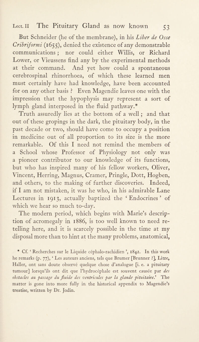 But Schneider (he of the membrane), in his Liber de Osse Cribriformi (1655), denied the existence of any demonstrable communications ; nor could either Willis, or Richard Lower, or Vieussens find any by the experimental methods at their command. And yet how could a spontaneous cerebrospinal rhinorrhoea, of which these learned men must certainly have had knowledge, have been accounted for on any other basis ? Even Magendie leaves one with the impression that the hypophysis may represent a sort of lymph gland interposed in the fluid pathway.* Truth assuredly lies at the bottom of a well; and that out of these gropings in the dark, the pituitary body, in the past decade or two, should have come to occupy a position in medicine out of all proportion to its size is the more remarkable. Of this I need not remind the members of a School whose Professor of Physiology not only was a pioneer contributor to our knowledge of its functions, but who has inspired many of his fellow workers, Oliver, Vincent, Herring, Magnus, Cramer, Pringle, Dott, Hogben, and others, to the making of further discoveries. Indeed, if I am not mistaken, it was he who, in his admirable Lane Lectures in 1913, actually baptized the c Endocrines ’ of which we hear so much to-day. The modern period, which begins with Marie’s descrip¬ tion of acromegaly in 1886, is too well known to need re¬ telling here, and it is scarcely possible in the time at my disposal more than to hint at the many problems, anatomical, * Cf. ‘ Recherches sur le Liquide cephalo-rachidien ’, 1842. In this work he remarks (p. 77), £ Les auteurs anciens, tels que Brumer [Brunner ?], Litre, Haller, ont sans doute observe quelque chose d’analogue [i. e. a pituitary- tumour] lorsqu’ils ont dit que l’hydrocephale est souvent causee par des obstacles au passage du jluide des ventricules par la glande pituitaired The matter is gone into more fully in the historical appendix to Magendie’s treatise, written by Dr. Jodin.