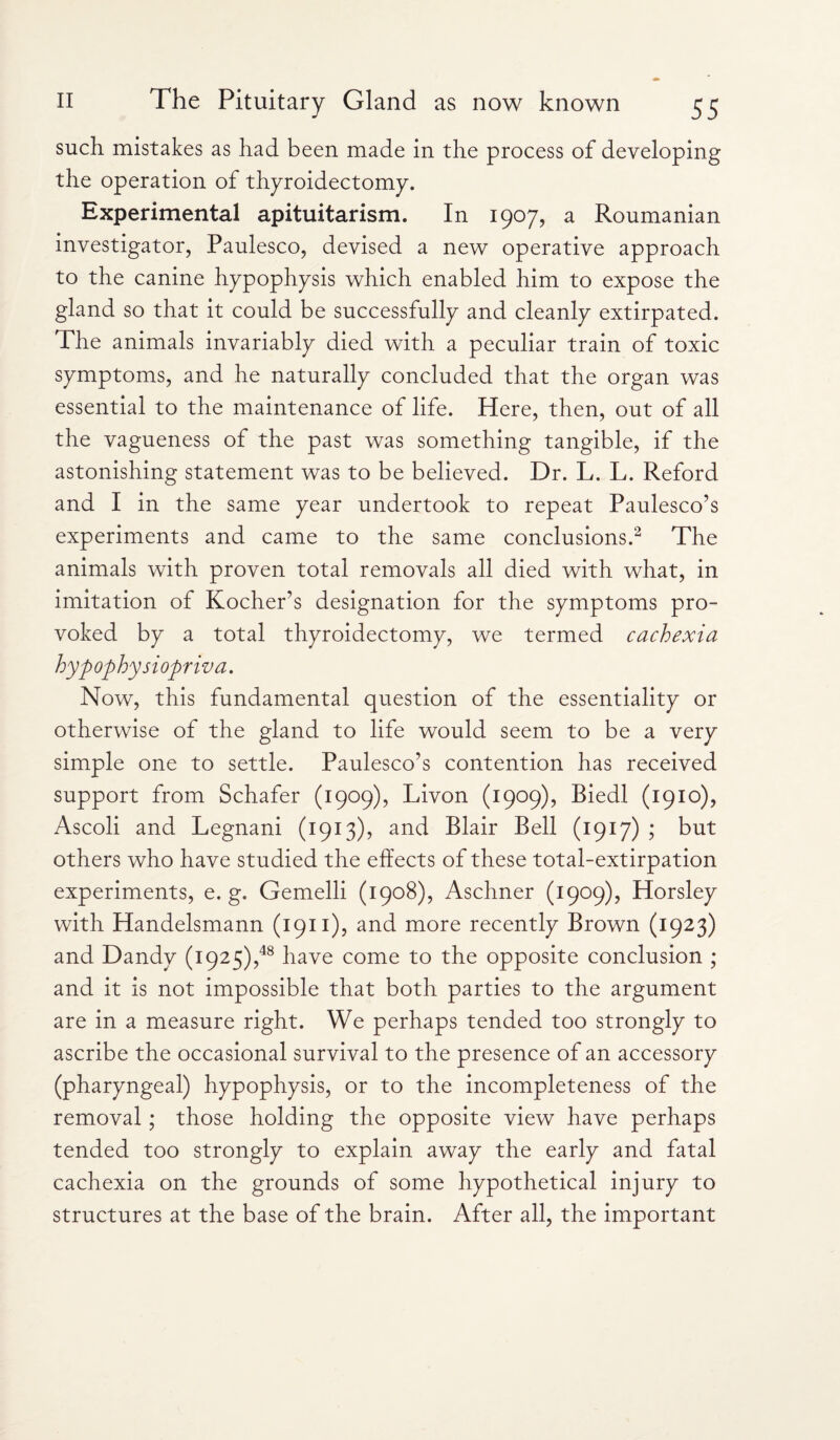 such mistakes as had been made in the process of developing the operation of thyroidectomy. Experimental apituitarism. In 1907, a Roumanian investigator, Paulesco, devised a new operative approach to the canine hypophysis which enabled him to expose the gland so that it could be successfully and cleanly extirpated. The animals invariably died with a peculiar train of toxic symptoms, and he naturally concluded that the organ was essential to the maintenance of life. Here, then, out of all the vagueness of the past was something tangible, if the astonishing statement was to be believed. Dr. L. L. Reford and I in the same year undertook to repeat Paulesco’s experiments and came to the same conclusions.2 The animals with proven total removals all died with what, in imitation of Kocher’s designation for the symptoms pro¬ voked by a total thyroidectomy, we termed cachexia hyp ophysiopriva. Now, this fundamental question of the essentiality or otherwise of the gland to life would seem to be a very simple one to settle. Paulesco's contention has received support from Schafer (1909), Livon (1909), Biedl (1910), Ascoli and Legnani (1913), and Blair Bell (1917) ; but others who have studied the effects of these total-extirpation experiments, e. g. Gemelli (1908), Aschner (1909), Horsley with Handelsmann (1911), and more recently Brown (1923) and Dandy (1925),48 have come to the opposite conclusion ; and it is not impossible that both parties to the argument are in a measure right. We perhaps tended too strongly to ascribe the occasional survival to the presence of an accessory (pharyngeal) hypophysis, or to the incompleteness of the removal; those holding the opposite view have perhaps tended too strongly to explain away the early and fatal cachexia on the grounds of some hypothetical injury to structures at the base of the brain. After all, the important