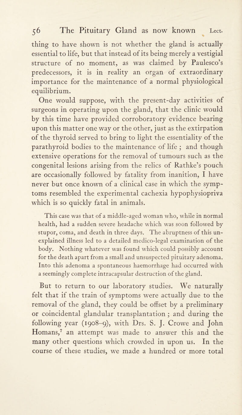 thing to have shown is not whether the gland is actually essential to life, but that instead of its being merely a vestigial structure of no moment, as was claimed by Paulesco’s predecessors, it is in reality an organ of extraordinary importance for the maintenance of a normal physiological equilibrium. One would suppose, with the present-day activities of surgeons in operating upon the gland, that the clinic would by this time have provided corroboratory evidence bearing upon this matter one way or the other, just as the extirpation of the thyroid served to bring to light the essentiality of the parathyroid bodies to the maintenance of life ; and though extensive operations for the removal of tumours such as the congenital lesions arising from the relics of Rathke’s pouch are occasionally followed by fatality from inanition, I have never but once known of a clinical case in which the symp¬ toms resembled the experimental cachexia hypophysiopriva which is so quickly fatal in animals. This case was that of a middle-aged woman who, while in normal health, had a sudden severe headache which was soon followed by stupor, coma, and death in three days. The abruptness of this un¬ explained illness led to a detailed medico-legal examination of the body. Nothing whatever was found which could possibly account for the death apart from a small and unsuspected pituitary adenoma. Into this adenoma a spontaneous haemorrhage had occurred with a seemingly complete intracapsular destruction of the gland. But to return to our laboratory studies. We naturally felt that if the train of symptoms were actually due to the removal of the gland, they could be offset by a preliminary or coincidental glandular transplantation ; and during the following year (1908-9), with Drs. S. J. Crowe and John Homans,7 an attempt was made to answer this and the many other questions which crowded in upon us. In the course of these studies, we made a hundred or more total